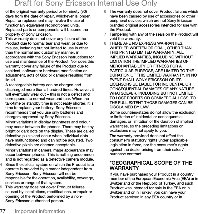 77 Important informationDraft for Sony Ericsson Internal Use Onlyof the original warranty period or for ninety (90) days from the date of repair, whichever is longer. Repair or replacement may involve the use of functionally equivalent reconditioned units. Replaced parts or components will become the property of Sony Ericsson.3This warranty does not cover any failure of the Product due to normal tear and wear, or due to misuse, including but not limited to use in other than the normal and customary manner, in accordance with the Sony Ericsson instructions for use and maintenance of the Product. Nor does this warranty cover any failure of the Product due to accident, software or hardware modification or adjustment, acts of God or damage resulting from liquid.A rechargeable battery can be charged and discharged more than a hundred times. However, it will eventually wear out – this is not a defect and corresponds to normal wear and tear. When the talk-time or standby time is noticeably shorter, it is time to replace your battery. Sony Ericsson recommends that you use only batteries and chargers approved by Sony Ericsson.Minor variations in display brightness and colour may occur between the phones. There may be tiny bright or dark dots on the display. These are called defective pixels and occur when individual dots have malfunctioned and can not be adjusted. Two defective pixels are deemed acceptable.Minor variations in camera image appearance may occur between phones. This is nothing uncommon and is not regarded as a defective camera module.4Since the cellular system on which the Product is to operate is provided by a carrier independent from Sony Ericsson, Sony Ericsson will not be responsible for the operation, availability, coverage, services or range of that system.5This warranty does not cover Product failures caused by installations, modifications, or repair or opening of the Product performed by a non-Sony Ericsson authorised person.6The warranty does not cover Product failures which have been caused by use of accessories or other peripheral devices which are not Sony Ericsson branded original accessories intended for use with the Product.7Tampering with any of the seals on the Product will void the warranty.8THERE ARE NO EXPRESS WARRANTIES, WHETHER WRITTEN OR ORAL, OTHER THAN THIS PRINTED LIMITED WARRANTY. ALL IMPLIED WARRANTIES, INCLUDING WITHOUT LIMITATION THE IMPLIED WARRANTIES OF MERCHANTABILITY OR FITNESS FOR A PARTICULAR PURPOSE, ARE LIMITED TO THE DURATION OF THIS LIMITED WARRANTY. IN NO EVENT SHALL SONY ERICSSON OR ITS LICENSORS BE LIABLE FOR INCIDENTAL OR CONSEQUENTIAL DAMAGES OF ANY NATURE WHATSOEVER, INCLUDING BUT NOT LIMITED TO LOST PROFITS OR COMMERCIAL LOSS; TO THE FULL EXTENT THOSE DAMAGES CAN BE DISCLAIMED BY LAW.Some countries/states do not allow the exclusion or limitation of incidental or consequential damages, or limitation of the duration of implied warranties, so the preceding limitations or exclusions may not apply to you. The warranty provided does not affect the consumer&apos;s statutory rights under applicable legislation in force, nor the consumer’s rights against the dealer arising from their sales / purchase contract.*GEOGRAPHICAL SCOPE OF THE WARRANTYIf you have purchased your Product in a country member of the European Economic Area (EEA) or in Switzerland or the Republic of Turkey, and such Product was intended for sale in the EEA or in Switzerland or in Turkey, you can have your Product serviced in any EEA country or in 