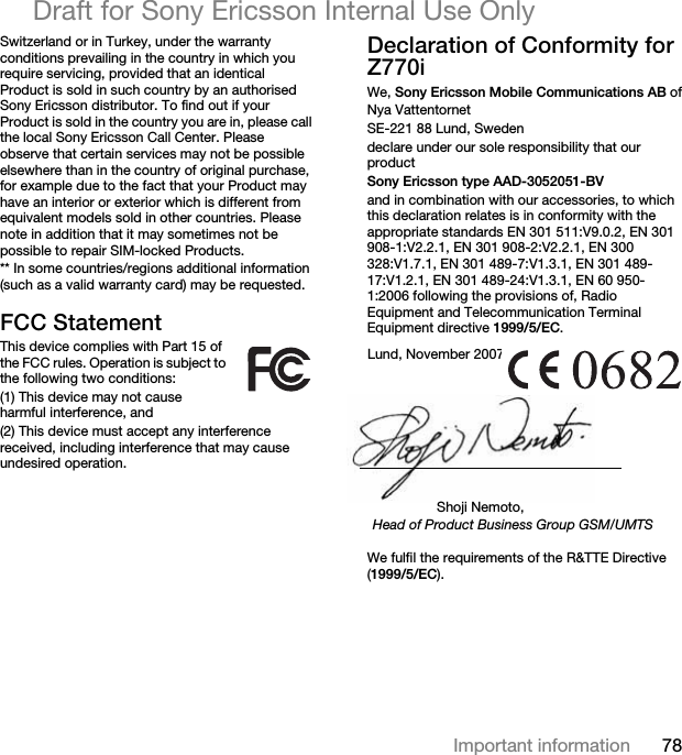 78Important informationDraft for Sony Ericsson Internal Use OnlySwitzerland or in Turkey, under the warranty conditions prevailing in the country in which you require servicing, provided that an identical Product is sold in such country by an authorised Sony Ericsson distributor. To find out if your Product is sold in the country you are in, please call the local Sony Ericsson Call Center. Please observe that certain services may not be possible elsewhere than in the country of original purchase, for example due to the fact that your Product may have an interior or exterior which is different from equivalent models sold in other countries. Please note in addition that it may sometimes not be possible to repair SIM-locked Products.** In some countries/regions additional information (such as a valid warranty card) may be requested.FCC StatementThis device complies with Part 15 of the FCC rules. Operation is subject to the following two conditions:(1) This device may not cause harmful interference, and(2) This device must accept any interference received, including interference that may cause undesired operation.Declaration of Conformity for Z770iWe, Sony Ericsson Mobile Communications AB ofNya VattentornetSE-221 88 Lund, Swedendeclare under our sole responsibility that our productSony Ericsson type AAD-3052051-BVand in combination with our accessories, to which this declaration relates is in conformity with the appropriate standards EN 301 511:V9.0.2, EN 301 908-1:V2.2.1, EN 301 908-2:V2.2.1, EN 300 328:V1.7.1, EN 301 489-7:V1.3.1, EN 301 489-17:V1.2.1, EN 301 489-24:V1.3.1, EN 60 950-1:2006 following the provisions of, Radio Equipment and Telecommunication Terminal Equipment directive 1999/5/EC. We fulfil the requirements of the R&amp;TTE Directive (1999/5/EC).Lund, November 2007Shoji Nemoto,Head of Product Business Group GSM/UMTS