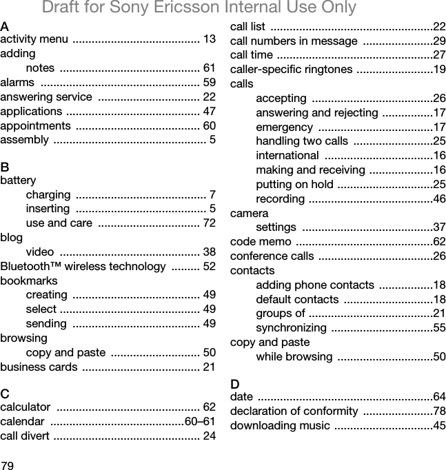 79Draft for Sony Ericsson Internal Use OnlyAactivity menu ........................................ 13addingnotes ............................................ 61alarms .................................................. 59answering service  ................................ 22applications .......................................... 47appointments ....................................... 60assembly ................................................ 5Bbatterycharging ......................................... 7inserting ......................................... 5use and care  ................................ 72blogvideo ............................................ 38Bluetooth™ wireless technology  ......... 52bookmarkscreating ........................................ 49select ............................................ 49sending ........................................ 49browsingcopy and paste  ............................ 50business cards ..................................... 21Ccalculator ............................................. 62calendar ..........................................60–61call divert .............................................. 24call list  ...................................................22call numbers in message  ......................29call time .................................................27caller-specific ringtones ........................19callsaccepting ......................................26answering and rejecting ................17emergency ....................................17handling two calls  .........................25international ..................................16making and receiving ....................16putting on hold ..............................25recording .......................................46camerasettings .........................................37code memo ...........................................62conference calls ....................................26contactsadding phone contacts .................18default contacts  ............................18groups of .......................................21synchronizing ................................55copy and pastewhile browsing  ..............................50Ddate .......................................................64declaration of conformity  ......................78downloading music ...............................45