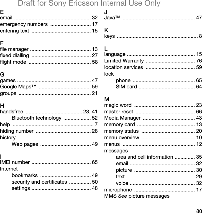 80Draft for Sony Ericsson Internal Use OnlyEemail ..................................................... 32emergency numbers  ............................ 17entering text  ......................................... 15Ffile manager .......................................... 13fixed dialling  ......................................... 27flight mode  ........................................... 58Ggames ................................................... 47Google Maps™  .................................... 59groups .................................................. 21Hhandsfree ....................................... 23, 41Bluetooth technology ................... 52help ........................................................ 7hiding number  ...................................... 28historyWeb pages  ................................... 49IIMEI number ......................................... 65Internetbookmarks ................................... 49security and certificates  ............... 50settings ......................................... 48JJava™ .................................................. 47Kkeys ........................................................ 8Llanguage ............................................... 15Limited Warranty  .................................. 76location services  .................................. 59lockphone ........................................... 65SIM card ....................................... 64Mmagic word  .......................................... 23master reset  ......................................... 66Media Manager  .................................... 43memory card  ........................................ 13memory status  ..................................... 20menu overview  ..................................... 10menus .................................................. 12messagesarea and cell information .............. 35email ............................................. 32picture .......................................... 30text ............................................... 29voice ............................................. 32microphone .......................................... 17MMS See picture messages