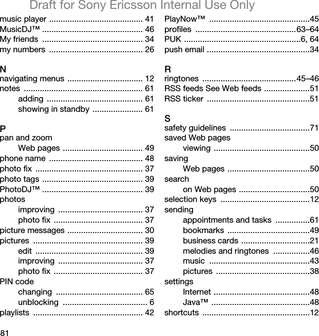 81Draft for Sony Ericsson Internal Use Onlymusic player ......................................... 41MusicDJ™ ............................................ 46My friends  ............................................ 34my numbers  ......................................... 26Nnavigating menus ................................. 12notes .................................................... 61adding .......................................... 61showing in standby ...................... 61Ppan and zoomWeb pages ................................... 49phone name  ......................................... 48photo fix  ............................................... 37photo tags ............................................ 39PhotoDJ™ ............................................ 39photosimproving ..................................... 37photo fix ....................................... 37picture messages ................................. 30pictures ................................................ 39edit ............................................... 39improving ..................................... 37photo fix ....................................... 37PIN codechanging ...................................... 65unblocking ..................................... 6playlists ................................................ 42PlayNow™ ............................................45profiles ............................................63–64PUK ...................................................6, 64push email .............................................34Rringtones .........................................45–46RSS feeds See Web feeds ....................51RSS ticker  .............................................51Ssafety guidelines  ...................................71saved Web pagesviewing ..........................................50savingWeb pages ....................................50searchon Web pages ...............................50selection keys  .......................................12sendingappointments and tasks  ...............61bookmarks ....................................49business cards ..............................21melodies and ringtones  ................46music ............................................43pictures .........................................38settingsInternet ..........................................48Java™ ...........................................48shortcuts ...............................................12
