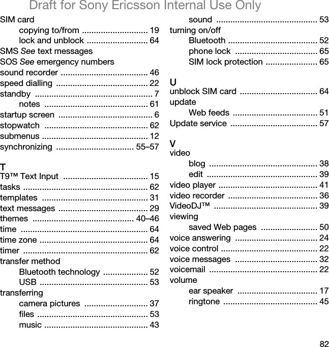 82Draft for Sony Ericsson Internal Use OnlySIM cardcopying to/from ............................ 19lock and unblock .......................... 64SMS See text messagesSOS See emergency numberssound recorder ..................................... 46speed dialling  ....................................... 22standby .................................................. 7notes ............................................ 61startup screen  ........................................ 6stopwatch ............................................ 62submenus ............................................. 12synchronizing ................................. 55–57TT9™ Text Input  .................................... 15tasks ..................................................... 62templates ............................................. 31text messages ...................................... 29themes ........................................... 40–46time ...................................................... 64time zone .............................................. 64timer ..................................................... 62transfer methodBluetooth technology ................... 52USB .............................................. 53transferringcamera pictures  ........................... 37files ............................................... 53music ............................................ 43sound ........................................... 53turning on/offBluetooth ...................................... 52phone lock  ................................... 65SIM lock protection ...................... 65Uunblock SIM card  ................................. 64updateWeb feeds  .................................... 51Update service  ..................................... 57Vvideoblog .............................................. 38edit ............................................... 39video player .......................................... 41video recorder  ...................................... 36VideoDJ™ ............................................ 39viewingsaved Web pages  ........................ 50voice answering  ................................... 24voice control ......................................... 22voice messages  ................................... 32voicemail .............................................. 22volumeear speaker  .................................. 17ringtone ........................................ 45
