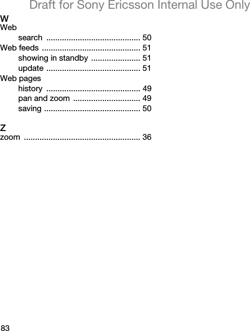 83Draft for Sony Ericsson Internal Use OnlyWWebsearch .......................................... 50Web feeds ............................................ 51showing in standby ...................... 51update .......................................... 51Web pageshistory .......................................... 49pan and zoom  .............................. 49saving ........................................... 50Zzoom .................................................... 36