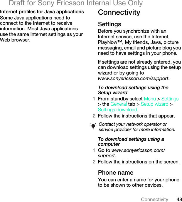 48ConnectivityDraft for Sony Ericsson Internal Use OnlyInternet profiles for Java applicationsSome Java applications need to connect to the Internet to receive information. Most Java applications use the same Internet settings as your Web browser.ConnectivitySettings Before you synchronize with an Internet service, use the Internet, PlayNow™, My friends, Java, picture messaging, email and picture blog you need to have settings in your phone.If settings are not already entered, you can download settings using the setup wizard or by going to www.sonyericsson.com/support.To download settings using the Setup wizard 1From standby select Menu &gt; Settings &gt; the General tab &gt; Setup wizard &gt; Settings download.2Follow the instructions that appear.To download settings using a computer1Go to www.sonyericsson.com/support.2Follow the instructions on the screen.Phone name You can enter a name for your phone to be shown to other devices.Contact your network operator or service provider for more information.