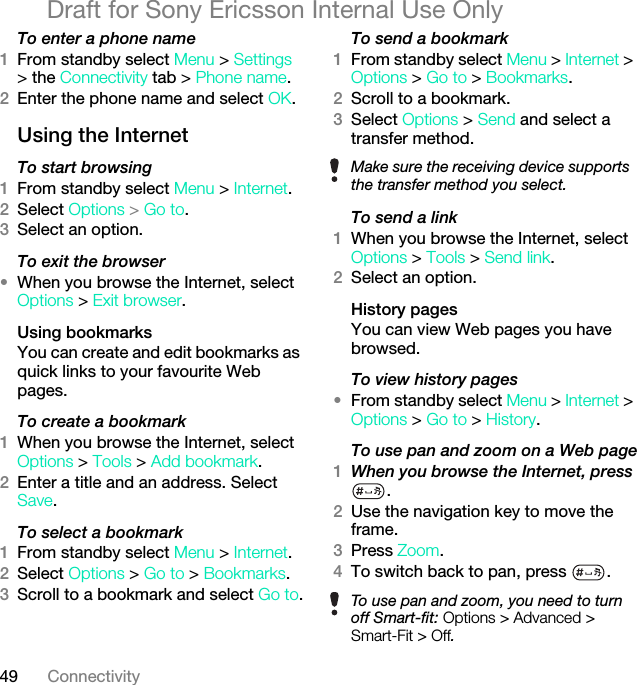 49 ConnectivityDraft for Sony Ericsson Internal Use OnlyTo enter a phone name1From standby select Menu &gt; Settings &gt; the Connectivity tab &gt; Phone name.2Enter the phone name and select OK.Using the InternetTo start browsing 1From standby select Menu &gt; Internet.2Select Options &gt; Go to.3Select an option.To exit the browser•When you browse the Internet, select Options &gt; Exit browser.Using bookmarksYou can create and edit bookmarks as quick links to your favourite Web pages.To create a bookmark 1When you browse the Internet, select Options &gt; Tools &gt; Add bookmark.2Enter a title and an address. Select Save.To select a bookmark 1From standby select Menu &gt; Internet.2Select Options &gt; Go to &gt; Bookmarks.3Scroll to a bookmark and select Go to.To send a bookmark 1From standby select Menu &gt; Internet &gt; Options &gt; Go to &gt; Bookmarks.2Scroll to a bookmark.3Select Options &gt; Send and select a transfer method.To send a link1When you browse the Internet, select Options &gt; Tools &gt; Send link.2Select an option.History pagesYou can view Web pages you have browsed.To view history pages •From standby select Menu &gt; Internet &gt; Options &gt; Go to &gt; History.To use pan and zoom on a Web page1When you browse the Internet, press .2Use the navigation key to move the frame.3Press Zoom.4To switch back to pan, press  . Make sure the receiving device supports the transfer method you select.To use pan and zoom, you need to turn off Smart-fit: Options &gt; Advanced &gt; Smart-Fit &gt; Off.