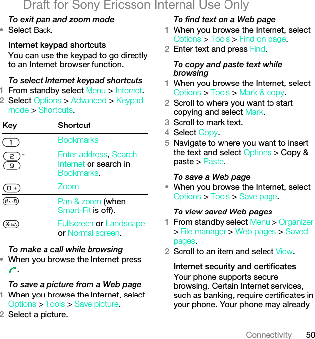 50ConnectivityDraft for Sony Ericsson Internal Use OnlyTo exit pan and zoom mode•Select Back.Internet keypad shortcutsYou can use the keypad to go directly to an Internet browser function.To select Internet keypad shortcuts1From standby select Menu &gt; Internet.2Select Options &gt; Advanced &gt; Keypad mode &gt; Shortcuts.To make a call while browsing•When you browse the Internet press .To save a picture from a Web page1When you browse the Internet, select Options &gt; Tools &gt; Save picture.2Select a picture.To find text on a Web page 1When you browse the Internet, select Options &gt; Tools &gt; Find on page.2Enter text and press Find.To copy and paste text while browsing 1When you browse the Internet, select Options &gt; Tools &gt; Mark &amp; copy.2Scroll to where you want to start copying and select Mark.3Scroll to mark text.4Select Copy.5Navigate to where you want to insert the text and select Options &gt; Copy &amp; paste &gt; Paste.To save a Web page •When you browse the Internet, select Options &gt; Tools &gt; Save page.To view saved Web pages 1From standby select Menu &gt; Organizer &gt; File manager &gt; Web pages &gt; Saved pages.2Scroll to an item and select View.Internet security and certificatesYour phone supports secure browsing. Certain Internet services, such as banking, require certificates in your phone. Your phone may already Key ShortcutBookmarks-Enter address, Search Internet or search in Bookmarks.ZoomPan &amp; zoom (when Smart-Fit is off).Fullscreen or Landscape or Normal screen.