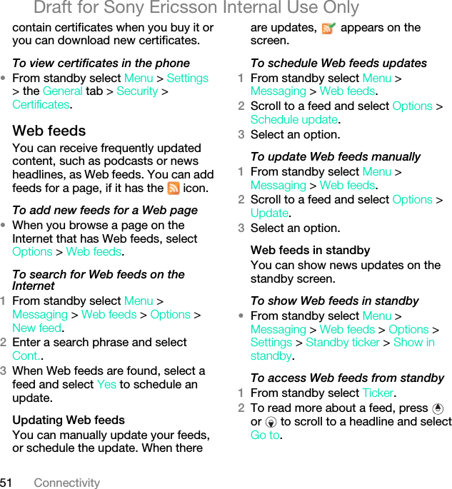 51 ConnectivityDraft for Sony Ericsson Internal Use Onlycontain certificates when you buy it or you can download new certificates.To view certificates in the phone•From standby select Menu &gt; Settings &gt; the General tab &gt; Security &gt; Certificates.Web feeds You can receive frequently updated content, such as podcasts or news headlines, as Web feeds. You can add feeds for a page, if it has the   icon.To add new feeds for a Web page•When you browse a page on the Internet that has Web feeds, select Options &gt; Web feeds.To search for Web feeds on the Internet 1From standby select Menu &gt; Messaging &gt; Web feeds &gt; Options &gt; New feed.2Enter a search phrase and select Cont..3When Web feeds are found, select a feed and select Yes to schedule an update.Updating Web feedsYou can manually update your feeds, or schedule the update. When there are updates,   appears on the screen.To schedule Web feeds updates1From standby select Menu &gt; Messaging &gt; Web feeds.2Scroll to a feed and select Options &gt; Schedule update.3Select an option.To update Web feeds manually1From standby select Menu &gt; Messaging &gt; Web feeds.2Scroll to a feed and select Options &gt; Update.3Select an option.Web feeds in standbyYou can show news updates on the standby screen.To show Web feeds in standby •From standby select Menu &gt;Messaging &gt; Web feeds &gt; Options &gt; Settings &gt; Standby ticker &gt; Show in standby.To access Web feeds from standby1From standby select Ticker.2To read more about a feed, press   or   to scroll to a headline and select Go to.