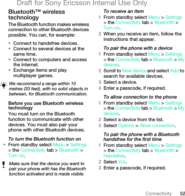 52ConnectivityDraft for Sony Ericsson Internal Use OnlyBluetooth™ wireless technology The Bluetooth function makes wireless connection to other Bluetooth devices possible. You can, for example:•Connect to handsfree devices.•Connect to several devices at the same time.•Connect to computers and access the Internet.•Exchange items and play multiplayer games.Before you use Bluetooth wireless technologyYou must turn on the Bluetooth function to communicate with other devices. You must also pair your phone with other Bluetooth devices.To turn the Bluetooth function on•From standby select Menu &gt; Settings &gt; the Connectivity tab &gt; Bluetooth &gt; Turn on.To receive an item1From standby select Menu &gt; Settings &gt; the Connectivity tab &gt; Bluetooth &gt; Turn on.2When you receive an item, follow the instructions that appear.To pair the phone with a device1From standby select Menu &gt; Settings &gt; the Connectivity tab &gt; Bluetooth &gt; My devices.2Scroll to New device and select Add to search for available devices.3Select a device.4Enter a passcode, if required.To allow connection to the phone1From standby select Menu &gt; Settings &gt; the Connectivity tab &gt; Bluetooth &gt; My devices.2Select a device from the list.3Select Options &gt; Allow connection.To pair the phone with a Bluetooth handsfree for the first time1From standby select Menu &gt; Settings &gt; the Connectivity tab &gt; Bluetooth &gt; Handsfree.2Select Yes.3Enter a passcode, if required.We recommend a range within 10 metres (33 feet), with no solid objects in between, for Bluetooth communication.Make sure that the device you want to pair your phone with has the Bluetooth function activated and is made visible.