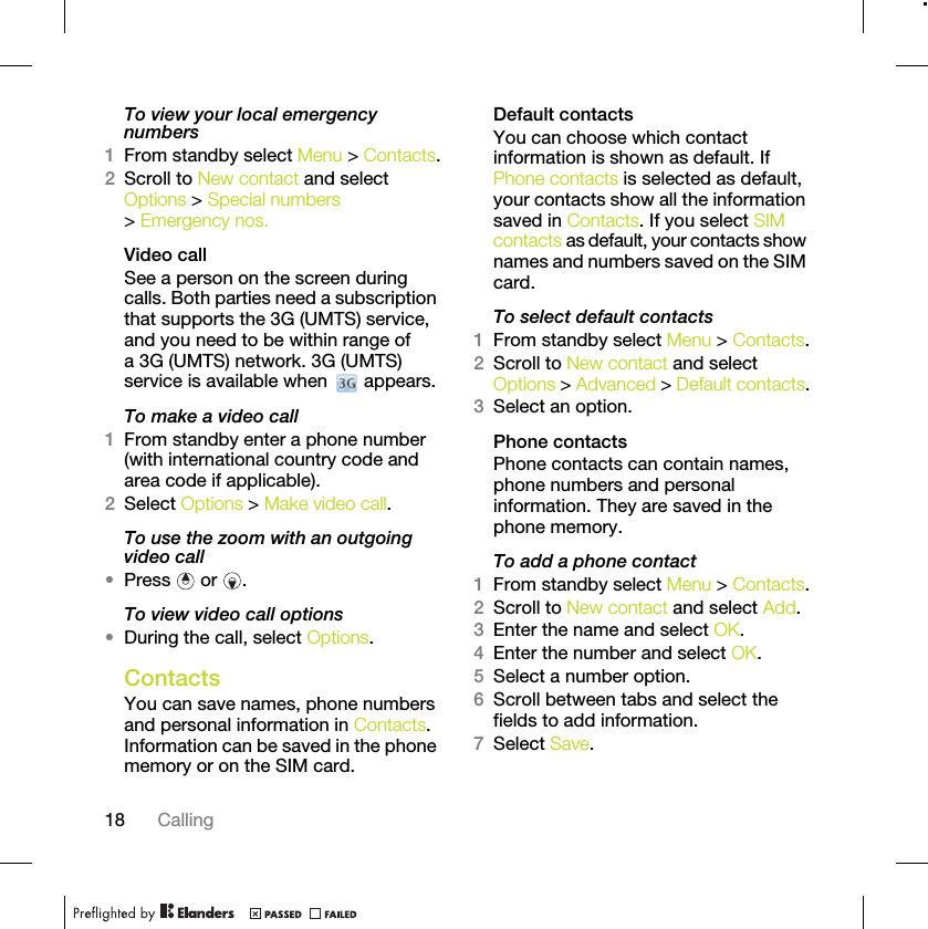 18 CallingTo view your local emergency numbers1From standby select Menu &gt; Contacts.2Scroll to New contact and select Options &gt; Special numbers &gt; Emergency nos.Video call See a person on the screen during calls. Both parties need a subscription that supports the 3G (UMTS) service, and you need to be within range of a 3G (UMTS) network. 3G (UMTS) service is available when   appears.To make a video call1From standby enter a phone number (with international country code and area code if applicable).2Select Options &gt; Make video call.To use the zoom with an outgoing video call•Press  or .To view video call options•During the call, select Options.ContactsYou can save names, phone numbers and personal information in Contacts. Information can be saved in the phone memory or on the SIM card.Default contactsYou can choose which contact information is shown as default. If Phone contacts is selected as default, your contacts show all the information saved in Contacts. If you select SIM contacts as default, your contacts show names and numbers saved on the SIM card.To select default contacts1From standby select Menu &gt; Contacts.2Scroll to New contact and select Options &gt; Advanced &gt; Default contacts.3Select an option.Phone contactsPhone contacts can contain names, phone numbers and personal information. They are saved in the phone memory.To add a phone contact1From standby select Menu &gt; Contacts.2Scroll to New contact and select Add.3Enter the name and select OK.4Enter the number and select OK.5Select a number option.6Scroll between tabs and select the fields to add information.7Select Save.