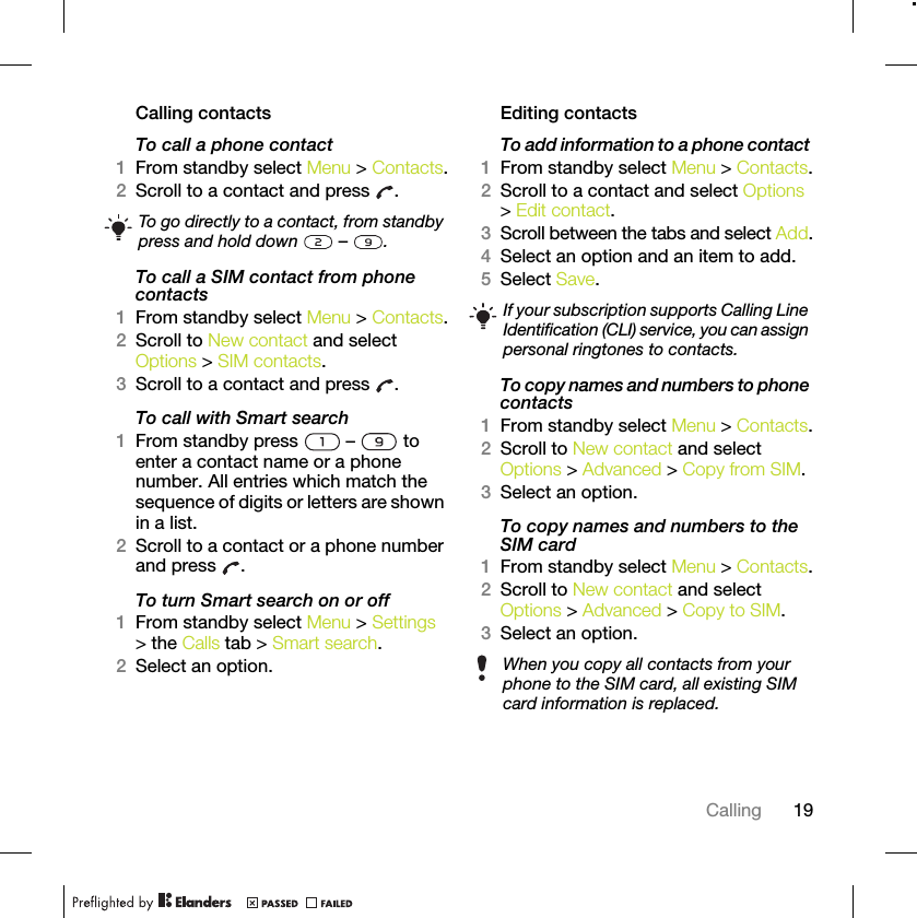 19CallingCalling contactsTo call a phone contact1From standby select Menu &gt; Contacts.2Scroll to a contact and press  .To call a SIM contact from phone contacts1From standby select Menu &gt; Contacts.2Scroll to New contact and select Options &gt; SIM contacts.3Scroll to a contact and press  .To call with Smart search1From standby press   –   to enter a contact name or a phone number. All entries which match the sequence of digits or letters are shown in a list.2Scroll to a contact or a phone number and press  .To turn Smart search on or off 1From standby select Menu &gt; Settings &gt; the Calls tab &gt; Smart search.2Select an option.Editing contactsTo add information to a phone contact 1From standby select Menu &gt; Contacts.2Scroll to a contact and select Options &gt; Edit contact.3Scroll between the tabs and select Add.4Select an option and an item to add.5Select Save.To copy names and numbers to phone contacts1From standby select Menu &gt; Contacts.2Scroll to New contact and select Options &gt; Advanced &gt; Copy from SIM.3Select an option.To copy names and numbers to the SIM card1From standby select Menu &gt; Contacts.2Scroll to New contact and select Options &gt; Advanced &gt; Copy to SIM.3Select an option.To go directly to a contact, from standby press and hold down   –  .If your subscription supports Calling Line Identification (CLI) service, you can assign personal ringtones to contacts.When you copy all contacts from your phone to the SIM card, all existing SIM card information is replaced.