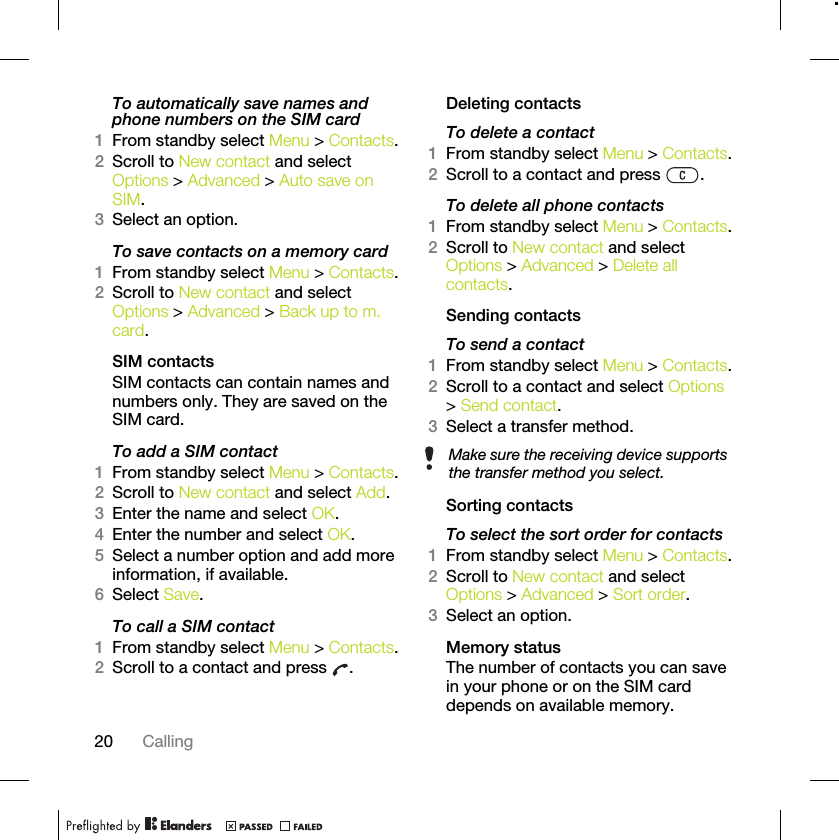 20 CallingTo automatically save names and phone numbers on the SIM card1From standby select Menu &gt; Contacts.2Scroll to New contact and select Options &gt; Advanced &gt; Auto save on SIM.3Select an option.To save contacts on a memory card1From standby select Menu &gt; Contacts.2Scroll to New contact and select Options &gt; Advanced &gt; Back up to m. card.SIM contactsSIM contacts can contain names and numbers only. They are saved on the SIM card.To add a SIM contact1From standby select Menu &gt; Contacts.2Scroll to New contact and select Add.3Enter the name and select OK.4Enter the number and select OK.5Select a number option and add more information, if available.6Select Save.To call a SIM contact1From standby select Menu &gt; Contacts.2Scroll to a contact and press  .Deleting contactsTo delete a contact1From standby select Menu &gt; Contacts.2Scroll to a contact and press  .To delete all phone contacts1From standby select Menu &gt; Contacts.2Scroll to New contact and select Options &gt; Advanced &gt; Delete all contacts.Sending contactsTo send a contact1From standby select Menu &gt; Contacts.2Scroll to a contact and select Options &gt; Send contact.3Select a transfer method.Sorting contactsTo select the sort order for contacts1From standby select Menu &gt; Contacts.2Scroll to New contact and select Options &gt; Advanced &gt; Sort order.3Select an option.Memory statusThe number of contacts you can save in your phone or on the SIM card depends on available memory.Make sure the receiving device supports the transfer method you select.