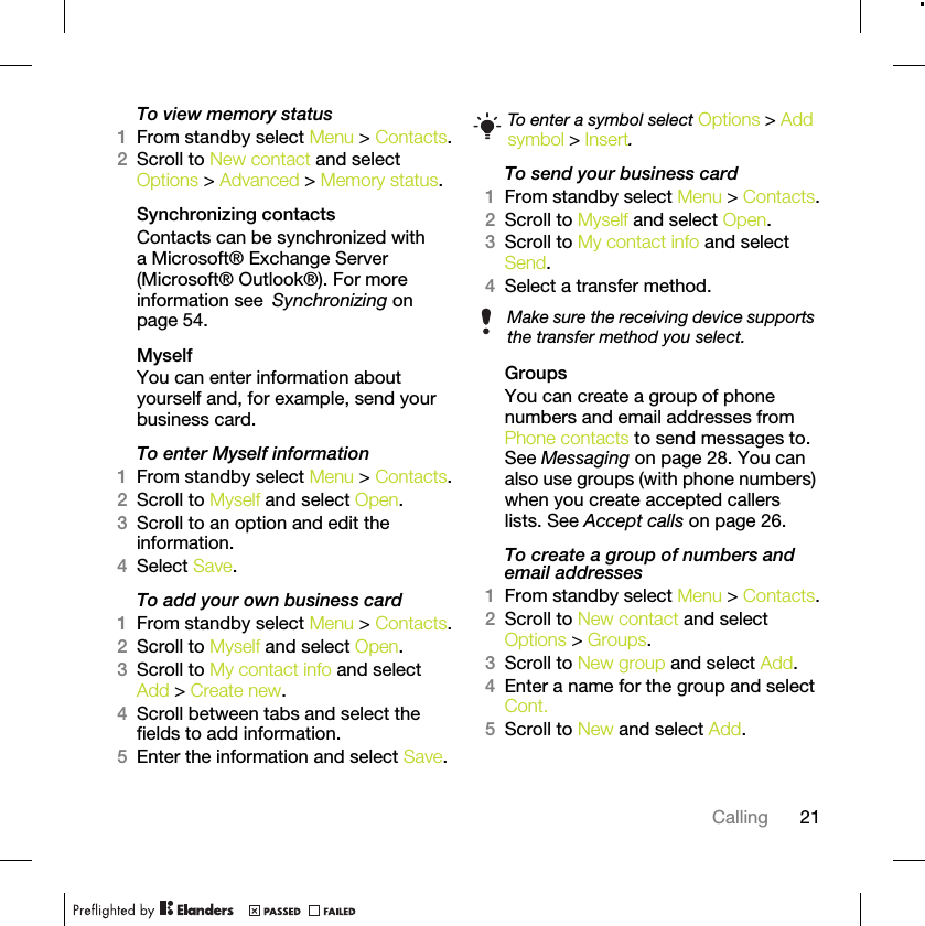 21CallingTo view memory status1From standby select Menu &gt; Contacts.2Scroll to New contact and select Options &gt; Advanced &gt; Memory status.Synchronizing contactsContacts can be synchronized with a Microsoft® Exchange Server (Microsoft® Outlook®). For more information see Synchronizing on page 54.MyselfYou can enter information about yourself and, for example, send your business card.To enter Myself information1From standby select Menu &gt; Contacts.2Scroll to Myself and select Open.3Scroll to an option and edit the information.4Select Save.To add your own business card1From standby select Menu &gt; Contacts.2Scroll to Myself and select Open.3Scroll to My contact info and select Add &gt; Create new.4Scroll between tabs and select the fields to add information.5Enter the information and select Save.To send your business card1From standby select Menu &gt; Contacts.2Scroll to Myself and select Open.3Scroll to My contact info and select Send.4Select a transfer method.Groups You can create a group of phone numbers and email addresses from Phone contacts to send messages to. See Messaging on page 28. You can also use groups (with phone numbers) when you create accepted callers lists. See Accept calls on page 26.To create a group of numbers and email addresses1From standby select Menu &gt; Contacts.2Scroll to New contact and select Options &gt; Groups.3Scroll to New group and select Add.4Enter a name for the group and select Cont.5Scroll to New and select Add.To enter a symbol select Options &gt; Add symbol &gt; Insert.Make sure the receiving device supports the transfer method you select.