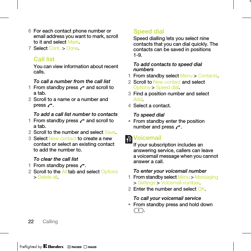 22 Calling6For each contact phone number or email address you want to mark, scroll to it and select Mark.7Select Cont. &gt; Done.Call listYou can view information about recent calls.To call a number from the call list1From standby press   and scroll to a tab.2Scroll to a name or a number and press .To add a call list number to contacts1From standby press   and scroll to a tab.2Scroll to the number and select Save.3Select New contact to create a new contact or select an existing contact to add the number to.To clear the call list1From standby press  .2Scroll to the All tab and select Options &gt; Delete all.Speed dialSpeed dialling lets you select nine contacts that you can dial quickly. The contacts can be saved in positions 1-9.To add contacts to speed dial numbers1From standby select Menu &gt; Contacts.2Scroll to New contact and select Options &gt; Speed dial.3Find a position number and select Add.4Select a contact.To speed dial•From standby enter the position number and press  .VoicemailIf your subscription includes an answering service, callers can leave a voicemail message when you cannot answer a call.To enter your voicemail number1From standby select Menu &gt; Messaging &gt; Settings &gt; Voicemail number.2Enter the number and select OK.To call your voicemail service•From standby press and hold down .