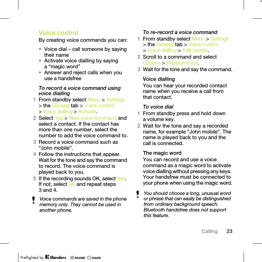 23CallingVoice control By creating voice commands you can:•Voice dial – call someone by saying their name•Activate voice dialling by saying a “magic word”•Answer and reject calls when you use a handsfreeTo record a voice command using voice dialling1From standby select Menu &gt; Settings &gt; the General tab &gt; Voice control &gt; Voice dialling &gt; Activate.2Select Yes &gt; New voice command and select a contact. If the contact has more than one number, select the number to add the voice command to.3Record a voice command such as “John mobile”.4Follow the instructions that appear. Wait for the tone and say the command to record. The voice command is played back to you.5If the recording sounds OK, select Yes. If not, select No and repeat steps 3 and 4.To re-record a voice command1From standby select Menu &gt; Settings &gt; the General tab &gt; Voice control &gt; Voice dialling &gt; Edit names.2Scroll to a command and select Options &gt; Replace voice.3Wait for the tone and say the command.Voice diallingYou can hear your recorded contact name when you receive a call from that contact.To voice dial1From standby press and hold down a volume key.2Wait for the tone and say a recorded name, for example “John mobile”. The name is played back to you and the call is connected.The magic word You can record and use a voice command as a magic word to activate voice dialling without pressing any keys. Your handsfree must be connected to your phone when using the magic word.Voice commands are saved in the phone memory only. They cannot be used in another phone.You should choose a long, unusual word or phrase that can easily be distinguished from ordinary background speech. Bluetooth handsfree does not support this feature.
