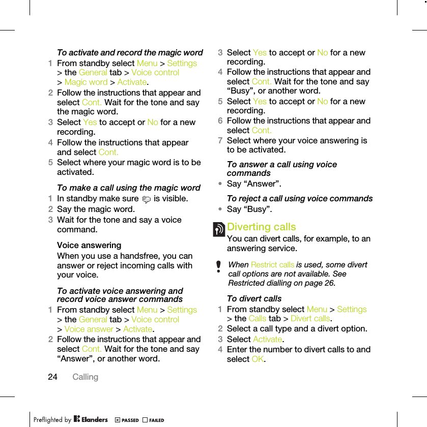 24 CallingTo activate and record the magic word1From standby select Menu &gt; Settings &gt; the General tab &gt; Voice control &gt; Magic word &gt; Activate.2Follow the instructions that appear and select Cont. Wait for the tone and say the magic word.3Select Yes to accept or No for a new recording.4Follow the instructions that appear and select Cont.5Select where your magic word is to be activated.To make a call using the magic word1In standby make sure   is visible.2Say the magic word.3Wait for the tone and say a voice command.Voice answering When you use a handsfree, you can answer or reject incoming calls with your voice.To activate voice answering and record voice answer commands1From standby select Menu &gt; Settings &gt; the General tab &gt; Voice control &gt; Voice answer &gt; Activate.2Follow the instructions that appear and select Cont. Wait for the tone and say “Answer”, or another word.3Select Yes to accept or No for a new recording.4Follow the instructions that appear and select Cont. Wait for the tone and say “Busy”, or another word.5Select Yes to accept or No for a new recording.6Follow the instructions that appear and select Cont.7Select where your voice answering is to be activated.To answer a call using voice commands•Say “Answer”.To reject a call using voice commands•Say “Busy”.Diverting callsYou can divert calls, for example, to an answering service.To divert calls1From standby select Menu &gt; Settings &gt; the Calls tab &gt; Divert calls.2Select a call type and a divert option.3Select Activate.4Enter the number to divert calls to and select OK.When Restrict calls is used, some divert call options are not available. See Restricted dialling on page 26.