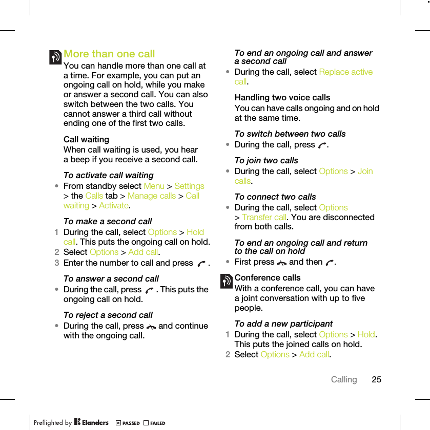 25CallingMore than one callYou can handle more than one call at a time. For example, you can put an ongoing call on hold, while you make or answer a second call. You can also switch between the two calls. You cannot answer a third call without ending one of the first two calls.Call waitingWhen call waiting is used, you hear a beep if you receive a second call.To activate call waiting •From standby select Menu &gt; Settings &gt; the Calls tab &gt; Manage calls &gt; Call waiting &gt; Activate.To make a second call1During the call, select Options &gt; Hold call. This puts the ongoing call on hold.2Select Options &gt; Add call.3Enter the number to call and press  .To answer a second call•During the call, press  . This puts the ongoing call on hold.To reject a second call•During the call, press   and continue with the ongoing call.To end an ongoing call and answer a second call•During the call, select Replace active call.Handling two voice callsYou can have calls ongoing and on hold at the same time.To switch between two calls•During the call, press  .To join two calls•During the call, select Options &gt; Join calls.To connect two calls•During the call, select Options &gt; Transfer call. You are disconnected from both calls.To end an ongoing call and return to the call on hold•First press   and then  .Conference callsWith a conference call, you can have a joint conversation with up to five people.To add a new participant1During the call, select Options &gt; Hold. This puts the joined calls on hold.2Select Options &gt; Add call.
