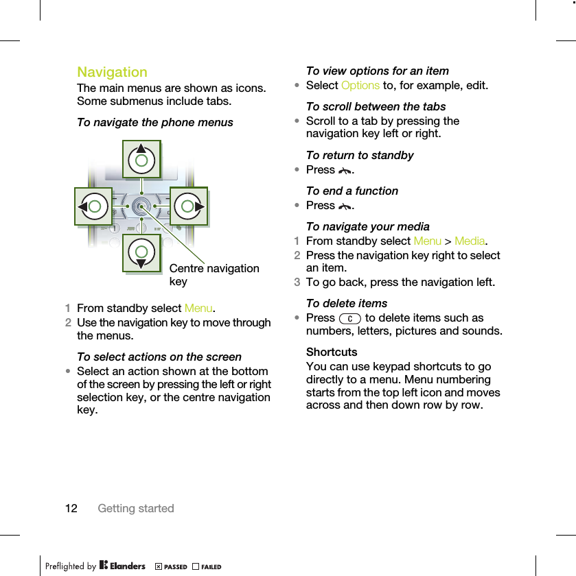 12 Getting startedNavigation The main menus are shown as icons. Some submenus include tabs. To navigate the phone menus1From standby select Menu.2Use the navigation key to move through the menus.To select actions on the screen•Select an action shown at the bottom of the screen by pressing the left or right selection key, or the centre navigation key.To view options for an item•Select Options to, for example, edit.To scroll between the tabs•Scroll to a tab by pressing the navigation key left or right.To return to standby•Press .To end a function•Press .To navigate your media1From standby select Menu &gt; Media.2Press the navigation key right to select an item.3To go back, press the navigation left.To delete items•Press   to delete items such as numbers, letters, pictures and sounds.ShortcutsYou can use keypad shortcuts to go directly to a menu. Menu numbering starts from the top left icon and moves across and then down row by row.Centre navigation key