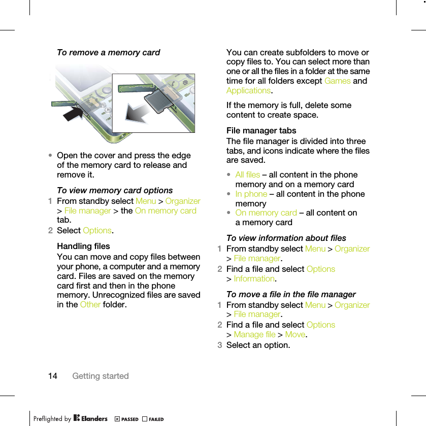 14 Getting startedTo remove a memory card •Open the cover and press the edge of the memory card to release and remove it.To view memory card options1From standby select Menu &gt; Organizer &gt; File manager &gt; the On memory card tab.2Select Options.Handling filesYou can move and copy files between your phone, a computer and a memory card. Files are saved on the memory card first and then in the phone memory. Unrecognized files are saved in the Other folder.You can create subfolders to move or copy files to. You can select more than one or all the files in a folder at the same time for all folders except Games and Applications.If the memory is full, delete some content to create space.File manager tabsThe file manager is divided into three tabs, and icons indicate where the files are saved.•All files – all content in the phone memory and on a memory card•In phone – all content in the phone memory•On memory card – all content on a memory cardTo view information about files1From standby select Menu &gt; Organizer &gt; File manager.2Find a file and select Options &gt; Information.To move a file in the file manager1From standby select Menu &gt; Organizer &gt; File manager.2Find a file and select Options &gt; Manage file &gt; Move.3Select an option.