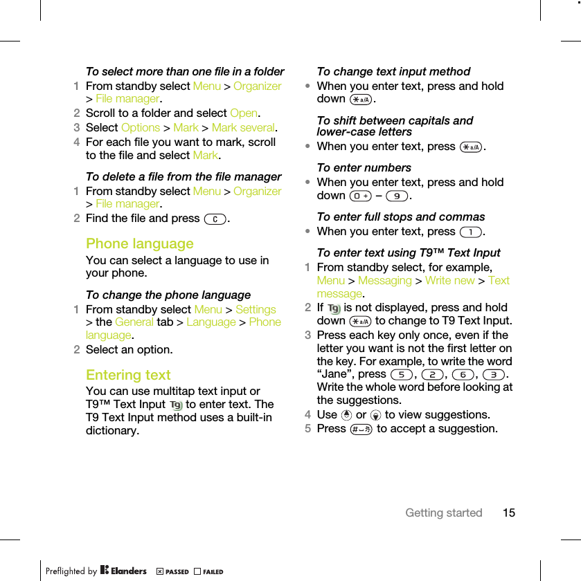 15Getting startedTo select more than one file in a folder1From standby select Menu &gt; Organizer &gt; File manager.2Scroll to a folder and select Open.3Select Options &gt; Mark &gt; Mark several.4For each file you want to mark, scroll to the file and select Mark.To delete a file from the file manager1From standby select Menu &gt; Organizer &gt; File manager.2Find the file and press  .Phone language You can select a language to use in your phone.To change the phone language1From standby select Menu &gt; Settings &gt; the General tab &gt; Language &gt; Phone language.2Select an option.Entering textYou can use multitap text input or T9™ Text Input   to enter text. The T9 Text Input method uses a built-in dictionary.To change text input method•When you enter text, press and hold down .To shift between capitals and lower-case letters•When you enter text, press  .To enter numbers•When you enter text, press and hold down  – .To enter full stops and commas•When you enter text, press  .To enter text using T9™ Text Input 1From standby select, for example, Menu &gt; Messaging &gt; Write new &gt; Text message.2If   is not displayed, press and hold down   to change to T9 Text Input. 3Press each key only once, even if the letter you want is not the first letter on the key. For example, to write the word “Jane”, press  ,  ,  ,  . Write the whole word before looking at the suggestions.4Use   or   to view suggestions.5Press   to accept a suggestion.