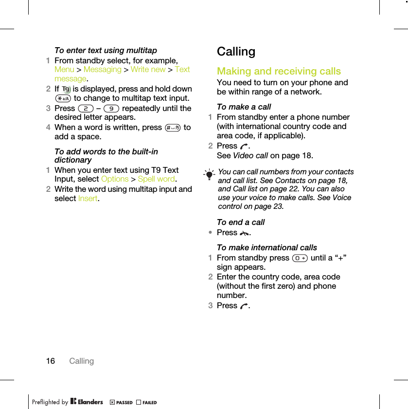 16 CallingTo enter text using multitap 1From standby select, for example, Menu &gt; Messaging &gt; Write new &gt; Text message.2If   is displayed, press and hold down  to change to multitap text input.3Press   –   repeatedly until the desired letter appears.4When a word is written, press   to add a space.To add words to the built-in dictionary1When you enter text using T9 Text Input, select Options &gt; Spell word.2Write the word using multitap input and select Insert.CallingMaking and receiving callsYou need to turn on your phone and be within range of a network.To make a call1From standby enter a phone number (with international country code and area code, if applicable).2Press .See Video call on page 18.To end a call•Press .To make international calls1From standby press   until a “+” sign appears.2Enter the country code, area code (without the first zero) and phone number. 3Press .You can call numbers from your contacts and call list. See Contacts on page 18, and Call list on page 22. You can also use your voice to make calls. See Voice control on page 23.