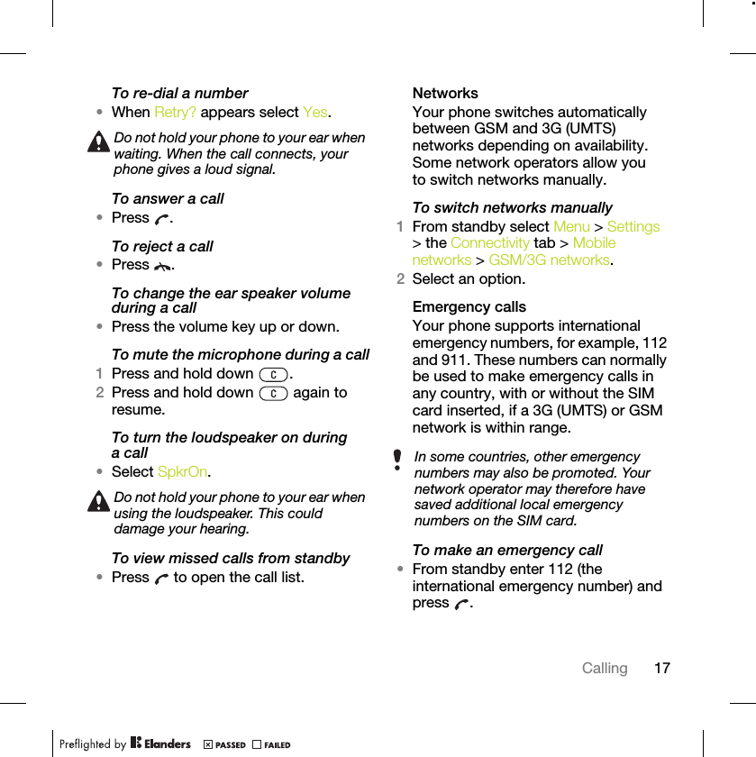 17CallingTo re-dial a number•When Retry? appears select Yes.To answer a call•Press .To reject a call•Press .To change the ear speaker volume during a call•Press the volume key up or down.To mute the microphone during a call1Press and hold down  .2Press and hold down   again to resume.To turn the loudspeaker on during a call•Select SpkrOn.To view missed calls from standby•Press   to open the call list.NetworksYour phone switches automatically between GSM and 3G (UMTS) networks depending on availability. Some network operators allow you to switch networks manually.To switch networks manually1From standby select Menu &gt; Settings &gt; the Connectivity tab &gt; Mobile networks &gt; GSM/3G networks.2Select an option.Emergency calls Your phone supports international emergency numbers, for example, 112 and 911. These numbers can normally be used to make emergency calls in any country, with or without the SIM card inserted, if a 3G (UMTS) or GSM network is within range. To make an emergency call•From standby enter 112 (the international emergency number) and press .Do not hold your phone to your ear when waiting. When the call connects, your phone gives a loud signal.Do not hold your phone to your ear when using the loudspeaker. This could damage your hearing.In some countries, other emergency numbers may also be promoted. Your network operator may therefore have saved additional local emergency numbers on the SIM card.
