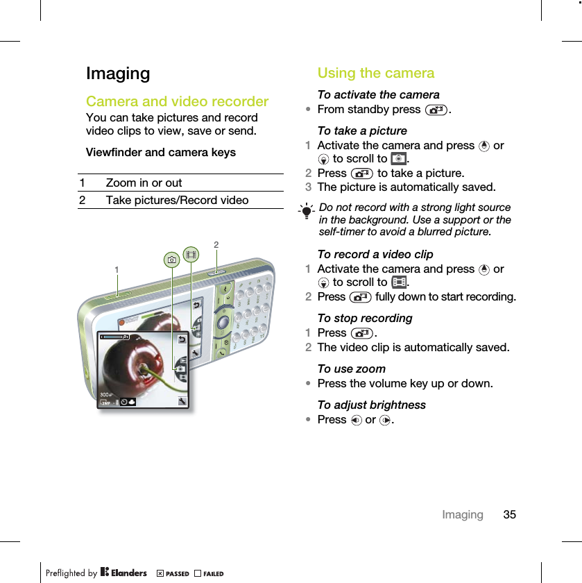 35ImagingImagingCamera and video recorder You can take pictures and record video clips to view, save or send.Viewfinder and camera keysUsing the cameraTo activate the camera•From standby press  .To take a picture1Activate the camera and press   or  to scroll to  .2Press   to take a picture.3The picture is automatically saved. To record a video clip1Activate the camera and press   or  to scroll to  .2Press   fully down to start recording.To stop recording1Press .2The video clip is automatically saved.To use zoom•Press the volume key up or down.To adjust brightness•Press  or .1 Zoom in or out2 Take pictures/Record video12Do not record with a strong light source in the background. Use a support or the self-timer to avoid a blurred picture.