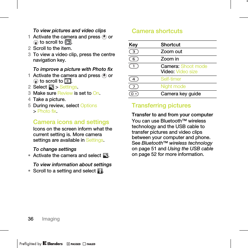 36 ImagingTo view pictures and video clips1Activate the camera and press   or  to scroll to  .2Scroll to the item.3To view a video clip, press the centre navigation key.To improve a picture with Photo fix1Activate the camera and press   or  to scroll to  .2Select  &gt; Settings.3Make sure Review is set to On.4Take a picture.5During review, select Options &gt; Photo fix.Camera icons and settingsIcons on the screen inform what the current setting is. More camera settings are available in Settings.To change settings•Activate the camera and select  .To view information about settings•Scroll to a setting and select  .Camera shortcutsTransferring picturesTransfer to and from your computerYou can use Bluetooth™ wireless technology and the USB cable to transfer pictures and video clips between your computer and phone. See Bluetooth™ wireless technology on page 51 and Using the USB cable on page 52 for more information.Key ShortcutZoom outZoom inCamera: Shoot modeVideo: Video sizeSelf-timerNight modeCamera key guide