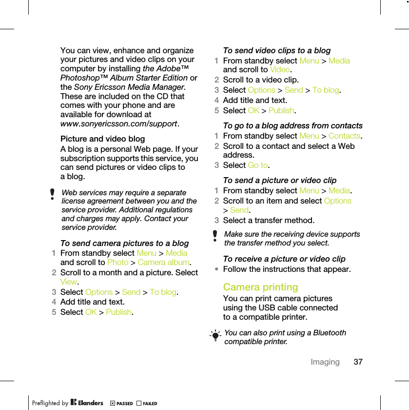 37ImagingYou can view, enhance and organize your pictures and video clips on your computer by installing the Adobe™ Photoshop™ Album Starter Edition or the Sony Ericsson Media Manager. These are included on the CD that comes with your phone and are available for download at www.sonyericsson.com/support.Picture and video blogA blog is a personal Web page. If your subscription supports this service, you can send pictures or video clips to a blog.To send camera pictures to a blog1From standby select Menu &gt; Media and scroll to Photo &gt; Camera album.2Scroll to a month and a picture. Select View.3Select Options &gt; Send &gt; To blog.4Add title and text.5Select OK &gt; Publish.To send video clips to a blog1From standby select Menu &gt; Media and scroll to Video.2Scroll to a video clip. 3Select Options &gt; Send &gt; To blog.4Add title and text.5Select OK &gt; Publish.To go to a blog address from contacts1From standby select Menu &gt; Contacts.2Scroll to a contact and select a Web address.3Select Go to.To send a picture or video clip 1From standby select Menu &gt; Media.2Scroll to an item and select Options &gt; Send.3Select a transfer method.To receive a picture or video clip•Follow the instructions that appear.Camera printingYou can print camera pictures using the USB cable connected to a compatible printer.Web services may require a separate license agreement between you and the service provider. Additional regulations and charges may apply. Contact your service provider. Make sure the receiving device supports the transfer method you select.You can also print using a Bluetooth compatible printer.