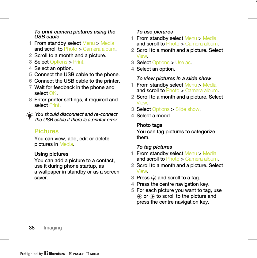 38 ImagingTo print camera pictures using the USB cable 1From standby select Menu &gt; Media and scroll to Photo &gt; Camera album.2Scroll to a month and a picture.3Select Options &gt; Print.4Select an option.5Connect the USB cable to the phone.6Connect the USB cable to the printer.7Wait for feedback in the phone and select OK.8Enter printer settings, if required and select Print.PicturesYou can view, add, edit or delete pictures in Media.Using pictures You can add a picture to a contact, use it during phone startup, as a wallpaper in standby or as a screen saver.To use pictures 1From standby select Menu &gt; Media and scroll to Photo &gt; Camera album.2Scroll to a month and a picture. Select View.3Select Options &gt; Use as.4Select an option.To view pictures in a slide show 1From standby select Menu &gt; Media and scroll to Photo &gt; Camera album.2Scroll to a month and a picture. Select View.3Select Options &gt; Slide show.4Select a mood.Photo tagsYou can tag pictures to categorize them.To tag pictures1From standby select Menu &gt; Media and scroll to Photo &gt; Camera album.2Scroll to a month and a picture. Select View.3Press   and scroll to a tag.4Press the centre navigation key.5For each picture you want to tag, use  or   to scroll to the picture and press the centre navigation key.You should disconnect and re-connect the USB cable if there is a printer error.