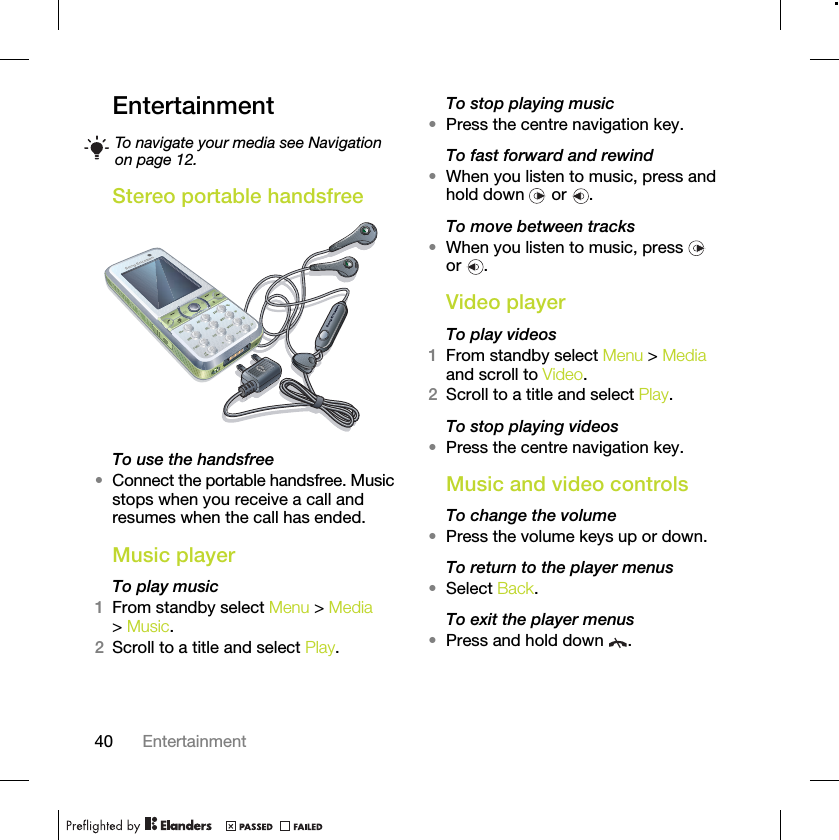 40 EntertainmentEntertainment Stereo portable handsfree To use the handsfree•Connect the portable handsfree. Music stops when you receive a call and resumes when the call has ended.Music player To play music 1From standby select Menu &gt; Media &gt; Music.2Scroll to a title and select Play.To stop playing music•Press the centre navigation key.To fast forward and rewind•When you listen to music, press and hold down   or  .To move between tracks•When you listen to music, press   or .Video playerTo play videos1From standby select Menu &gt; Media and scroll to Video.2Scroll to a title and select Play.To stop playing videos•Press the centre navigation key.Music and video controlsTo change the volume•Press the volume keys up or down.To return to the player menus•Select Back.To exit the player menus•Press and hold down  .To navigate your media see Navigation on page 12.