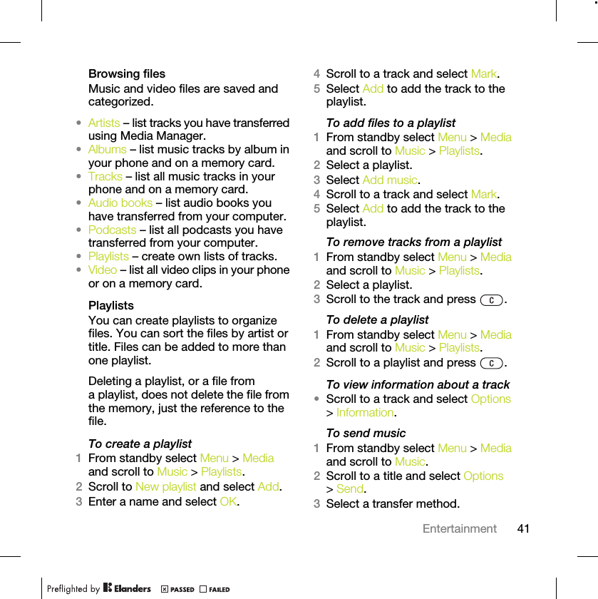 41EntertainmentBrowsing filesMusic and video files are saved and categorized.•Artists – list tracks you have transferred using Media Manager.•Albums – list music tracks by album in your phone and on a memory card.•Tracks – list all music tracks in your phone and on a memory card.•Audio books – list audio books you have transferred from your computer.•Podcasts – list all podcasts you have transferred from your computer.•Playlists – create own lists of tracks.•Video – list all video clips in your phone or on a memory card.PlaylistsYou can create playlists to organize files. You can sort the files by artist or title. Files can be added to more than one playlist.Deleting a playlist, or a file from a playlist, does not delete the file from the memory, just the reference to the file.To create a playlist1From standby select Menu &gt; Media and scroll to Music &gt; Playlists.2Scroll to New playlist and select Add.3Enter a name and select OK.4Scroll to a track and select Mark.5Select Add to add the track to the playlist.To add files to a playlist1From standby select Menu &gt; Media and scroll to Music &gt; Playlists.2Select a playlist.3Select Add music.4Scroll to a track and select Mark.5Select Add to add the track to the playlist.To remove tracks from a playlist1From standby select Menu &gt; Media and scroll to Music &gt; Playlists.2Select a playlist.3Scroll to the track and press  .To delete a playlist1From standby select Menu &gt; Media and scroll to Music &gt; Playlists.2Scroll to a playlist and press  .To view information about a track•Scroll to a track and select Options &gt; Information.To send music1From standby select Menu &gt; Media and scroll to Music.2Scroll to a title and select Options &gt; Send.3Select a transfer method.