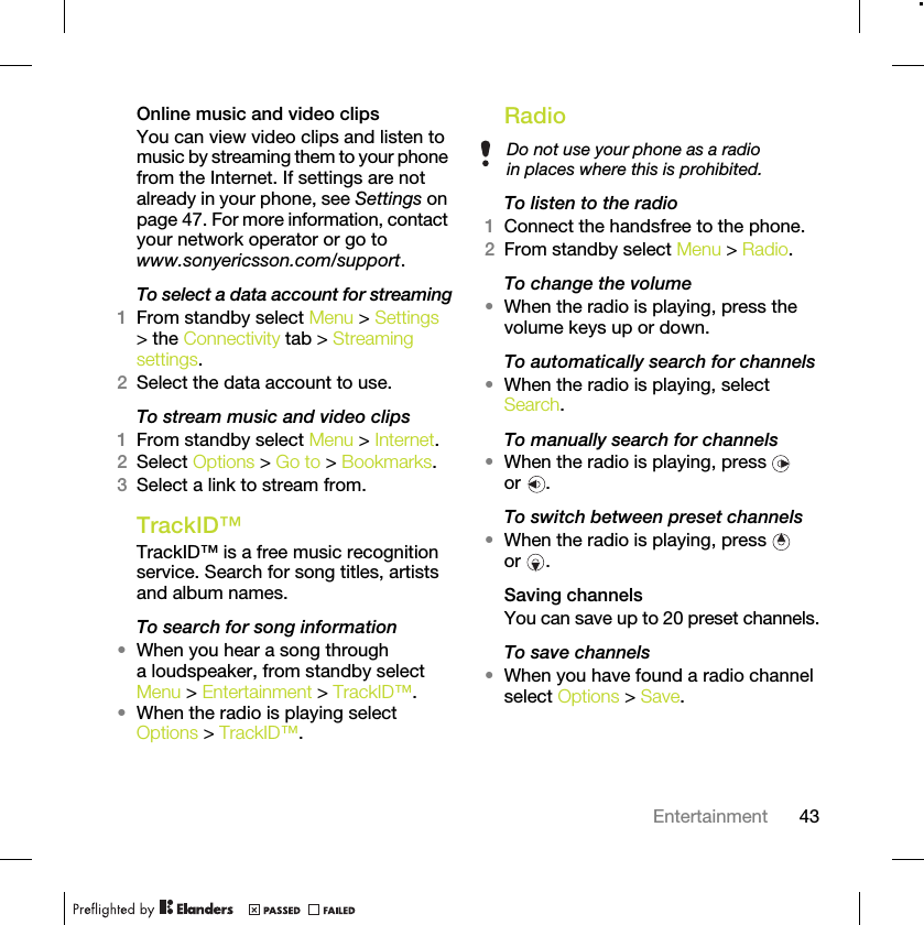 43EntertainmentOnline music and video clipsYou can view video clips and listen to music by streaming them to your phone from the Internet. If settings are not already in your phone, see Settings on page 47. For more information, contact your network operator or go to www.sonyericsson.com/support.To select a data account for streaming1From standby select Menu &gt; Settings &gt; the Connectivity tab &gt; Streaming settings.2Select the data account to use.To stream music and video clips1From standby select Menu &gt; Internet.2Select Options &gt; Go to &gt; Bookmarks.3Select a link to stream from.TrackID™TrackID™ is a free music recognition service. Search for song titles, artists and album names.To search for song information•When you hear a song through a loudspeaker, from standby select Menu &gt; Entertainment &gt; TrackID™.•When the radio is playing select Options &gt; TrackID™.Radio To listen to the radio1Connect the handsfree to the phone.2From standby select Menu &gt; Radio.To change the volume•When the radio is playing, press the volume keys up or down.To automatically search for channels•When the radio is playing, select Search.To manually search for channels•When the radio is playing, press   or .To switch between preset channels•When the radio is playing, press   or .Saving channelsYou can save up to 20 preset channels.To save channels•When you have found a radio channel select Options &gt; Save.Do not use your phone as a radio in places where this is prohibited.
