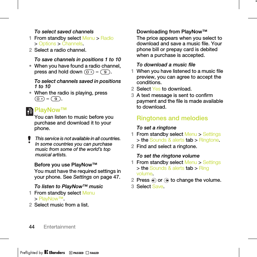 44 EntertainmentTo select saved channels1From standby select Menu &gt; Radio &gt; Options &gt; Channels.2Select a radio channel.To save channels in positions 1 to 10•When you have found a radio channel, press and hold down   –  .To select channels saved in positions 1 to 10•When the radio is playing, press  –  .PlayNow™You can listen to music before you purchase and download it to your phone.Before you use PlayNow™You must have the required settings in your phone. See Settings on page 47.To listen to PlayNow™ music1From standby select Menu &gt; PlayNow™.2Select music from a list.Downloading from PlayNow™The price appears when you select to download and save a music file. Your phone bill or prepay card is debited when a purchase is accepted.To download a music file1When you have listened to a music file preview, you can agree to accept the conditions.2Select Yes to download.3A text message is sent to confirm payment and the file is made available to download. Ringtones and melodiesTo set a ringtone1From standby select Menu &gt; Settings &gt; the Sounds &amp; alerts tab &gt; Ringtone.2Find and select a ringtone.To set the ringtone volume1From standby select Menu &gt; Settings &gt; the Sounds &amp; alerts tab &gt; Ring volume.2Press   or   to change the volume.3Select Save.This service is not available in all countries. In some countries you can purchase music from some of the world’s top musical artists.