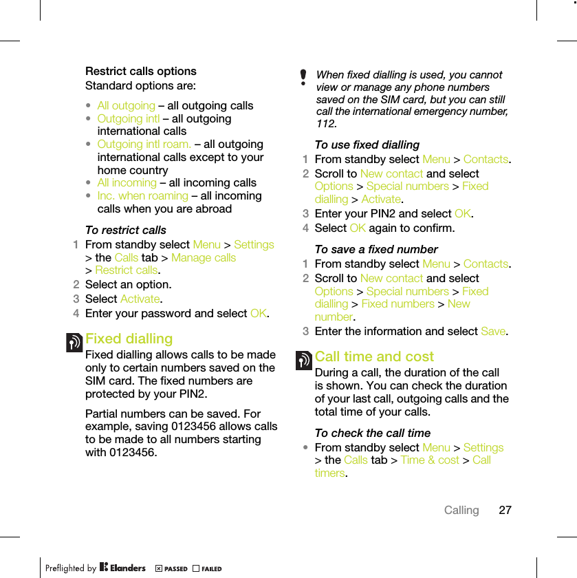 27CallingRestrict calls optionsStandard options are:•All outgoing – all outgoing calls•Outgoing intl – all outgoing international calls•Outgoing intl roam. – all outgoing international calls except to your home country•All incoming – all incoming calls•Inc. when roaming – all incoming calls when you are abroadTo restrict calls1From standby select Menu &gt; Settings &gt; the Calls tab &gt; Manage calls &gt; Restrict calls.2Select an option.3Select Activate.4Enter your password and select OK.Fixed dialling Fixed dialling allows calls to be made only to certain numbers saved on the SIM card. The fixed numbers are protected by your PIN2.Partial numbers can be saved. For example, saving 0123456 allows calls to be made to all numbers starting with 0123456.To use fixed dialling1From standby select Menu &gt; Contacts.2Scroll to New contact and select Options &gt; Special numbers &gt; Fixed dialling &gt; Activate.3Enter your PIN2 and select OK.4Select OK again to confirm.To save a fixed number1From standby select Menu &gt; Contacts.2Scroll to New contact and select Options &gt; Special numbers &gt; Fixed dialling &gt; Fixed numbers &gt; New number.3Enter the information and select Save.Call time and costDuring a call, the duration of the call is shown. You can check the duration of your last call, outgoing calls and the total time of your calls.To check the call time•From standby select Menu &gt; Settings &gt; the Calls tab &gt; Time &amp; cost &gt; Call timers.When fixed dialling is used, you cannot view or manage any phone numbers saved on the SIM card, but you can still call the international emergency number, 112.