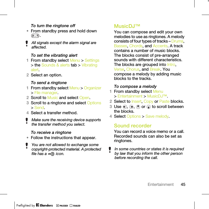 45EntertainmentTo turn the ringtone off•From standby press and hold down .To set the vibrating alert1From standby select Menu &gt; Settings &gt; the Sounds &amp; alerts tab &gt; Vibrating alert.2Select an option.To send a ringtone 1From standby select Menu &gt; Organizer &gt; File manager.2Scroll to Music and select Open.3Scroll to a ringtone and select Options &gt; Send.4Select a transfer method.To receive a ringtone•Follow the instructions that appear. MusicDJ™You can compose and edit your own melodies to use as ringtones. A melody consists of four types of tracks – Drums, Basses, Chords, and Accents. A track contains a number of music blocks. The blocks consist of pre-arranged sounds with different characteristics. The blocks are grouped into Intro, Verse, Chorus, and Break. You compose a melody by adding music blocks to the tracks.To compose a melody1From standby select Menu &gt; Entertainment &gt; MusicDJ™.2Select to Insert, Copy or Paste blocks.3Use , ,  or  to scroll between the blocks.4Select Options &gt; Save melody.Sound recorderYou can record a voice memo or a call. Recorded sounds can also be set as ringtones.All signals except the alarm signal are affected.Make sure the receiving device supports the transfer method you select.You are not allowed to exchange some copyright-protected material. A protected file has a   icon.In some countries or states it is required by law that you inform the other person before recording the call.