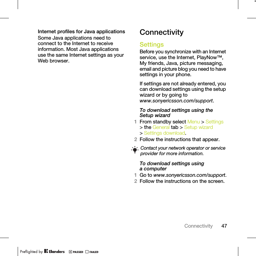 47ConnectivityInternet profiles for Java applicationsSome Java applications need to connect to the Internet to receive information. Most Java applications use the same Internet settings as your Web browser.ConnectivitySettings Before you synchronize with an Internet service, use the Internet, PlayNow™, My friends, Java, picture messaging, email and picture blog you need to have settings in your phone.If settings are not already entered, you can download settings using the setup wizard or by going to www.sonyericsson.com/support.To download settings using the Setup wizard 1From standby select Menu &gt; Settings &gt; the General tab &gt; Setup wizard &gt; Settings download.2Follow the instructions that appear.To download settings using a computer1Go to www.sonyericsson.com/support.2Follow the instructions on the screen.Contact your network operator or service provider for more information.