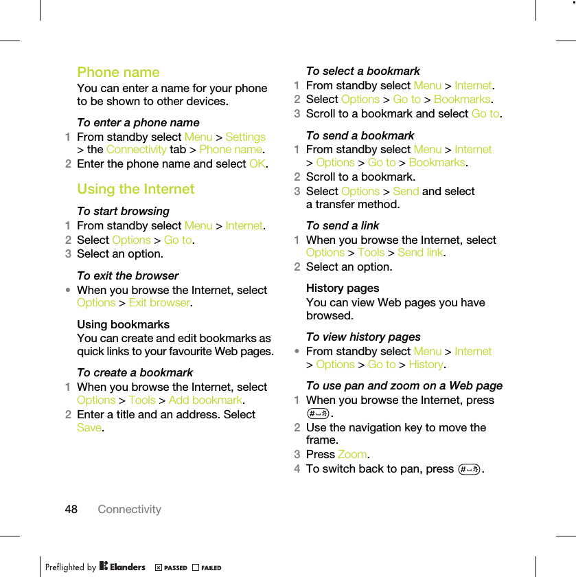 48 ConnectivityPhone name You can enter a name for your phone to be shown to other devices.To enter a phone name1From standby select Menu &gt; Settings &gt; the Connectivity tab &gt; Phone name.2Enter the phone name and select OK.Using the InternetTo start browsing 1From standby select Menu &gt; Internet.2Select Options &gt; Go to.3Select an option.To exit the browser•When you browse the Internet, select Options &gt; Exit browser.Using bookmarksYou can create and edit bookmarks as quick links to your favourite Web pages.To create a bookmark 1When you browse the Internet, select Options &gt; Tools &gt; Add bookmark.2Enter a title and an address. Select Save.To select a bookmark 1From standby select Menu &gt; Internet.2Select Options &gt; Go to &gt; Bookmarks.3Scroll to a bookmark and select Go to.To send a bookmark 1From standby select Menu &gt; Internet &gt; Options &gt; Go to &gt; Bookmarks.2Scroll to a bookmark.3Select Options &gt; Send and select a transfer method.To send a link1When you browse the Internet, select Options &gt; Tools &gt; Send link.2Select an option.History pagesYou can view Web pages you have browsed.To view history pages •From standby select Menu &gt; Internet &gt; Options &gt; Go to &gt; History.To use pan and zoom on a Web page1When you browse the Internet, press .2Use the navigation key to move the frame.3Press Zoom.4To switch back to pan, press  . 