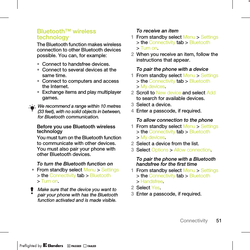51ConnectivityBluetooth™ wireless technology The Bluetooth function makes wireless connection to other Bluetooth devices possible. You can, for example:•Connect to handsfree devices.•Connect to several devices at the same time.•Connect to computers and access the Internet.•Exchange items and play multiplayer games.Before you use Bluetooth wireless technologyYou must turn on the Bluetooth function to communicate with other devices. You must also pair your phone with other Bluetooth devices.To turn the Bluetooth function on•From standby select Menu &gt; Settings &gt; the Connectivity tab &gt; Bluetooth &gt; Turn on.To receive an item1From standby select Menu &gt; Settings &gt; the Connectivity tab &gt; Bluetooth &gt; Turn on.2When you receive an item, follow the instructions that appear.To pair the phone with a device1From standby select Menu &gt; Settings &gt; the Connectivity tab &gt; Bluetooth &gt; My devices.2Scroll to New device and select Add to search for available devices.3Select a device.4Enter a passcode, if required.To allow connection to the phone1From standby select Menu &gt; Settings &gt; the Connectivity tab &gt; Bluetooth &gt; My devices.2Select a device from the list.3Select Options &gt; Allow connection.To pair the phone with a Bluetooth handsfree for the first time1From standby select Menu &gt; Settings &gt; the Connectivity tab &gt; Bluetooth &gt; Handsfree.2Select Yes.3Enter a passcode, if required.We recommend a range within 10 metres (33 feet), with no solid objects in between, for Bluetooth communication.Make sure that the device you want to pair your phone with has the Bluetooth function activated and is made visible.