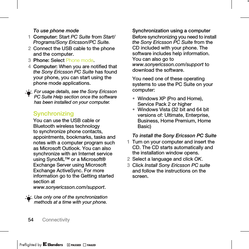 54 ConnectivityTo use phone mode1Computer: Start PC Suite from Start/Programs/Sony Ericsson/PC Suite.2Connect the USB cable to the phone and the computer.3Phone: Select Phone mode.4Computer: When you are notified that the Sony Ericsson PC Suite has found your phone, you can start using the phone mode applications.Synchronizing You can use the USB cable or Bluetooth wireless technology to synchronize phone contacts, appointments, bookmarks, tasks and notes with a computer program such as Microsoft Outlook. You can also synchronize with an Internet service using SyncML™ or a Microsoft® Exchange Server using Microsoft Exchange ActiveSync. For more information go to the Getting started section at www.sonyericsson.com/support.Synchronization using a computerBefore synchronizing you need to install the Sony Ericsson PC Suite from the CD included with your phone. The software includes help information. You can also go to www.sonyericsson.com/support to download the software.You need one of these operating systems to use the PC Suite on your computer:•Windows XP (Pro and Home), Service Pack 2 or higher•Windows Vista (32 bit and 64 bit versions of: Ultimate, Enterprise, Business, Home Premium, Home Basic)To install the Sony Ericsson PC Suite1Turn on your computer and insert the CD. The CD starts automatically and the installation window opens.2Select a language and click OK.3Click Install Sony Ericsson PC suite and follow the instructions on the screen.For usage details, see the Sony Ericsson PC Suite Help section once the software has been installed on your computer.Use only one of the synchronization methods at a time with your phone.