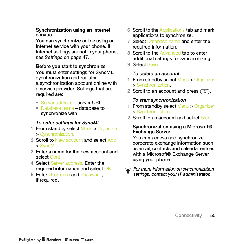 55ConnectivitySynchronization using an Internet serviceYou can synchronize online using an Internet service with your phone. If Internet settings are not in your phone, see Settings on page 47.Before you start to synchronizeYou must enter settings for SyncML synchronization and register a synchronization account online with a service provider. Settings that are required are:•Server address – server URL•Database name – database to synchronize withTo enter settings for SyncML1From standby select Menu &gt; Organizer &gt; Synchronization.2Scroll to New account and select Add &gt; SyncML.3Enter a name for the new account and select Cont.4Select Server address. Enter the required information and select OK.5Enter Username and Password, if required.6Scroll to the Applications tab and mark applications to synchronize.7Select Database name and enter the required information.8Scroll to the Advanced tab to enter additional settings for synchronizing.9Select Save.To delete an account1From standby select Menu &gt; Organizer &gt; Synchronization.2Scroll to an account and press  .To start synchronization1From standby select Menu &gt; Organizer &gt; Synchronization.2Scroll to an account and select Start.Synchronization using a Microsoft® Exchange ServerYou can access and synchronize corporate exchange information such as email, contacts and calendar entries with a Microsoft® Exchange Server using your phone.For more information on synchronization settings, contact your IT administrator.