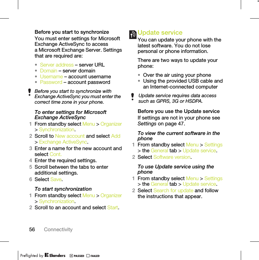 56 ConnectivityBefore you start to synchronizeYou must enter settings for Microsoft Exchange ActiveSync to access a Microsoft Exchange Server. Settings that are required are:•Server address – server URL•Domain – server domain•Username – account username•Password – account passwordTo enter settings for Microsoft Exchange ActiveSync1From standby select Menu &gt; Organizer &gt; Synchronization.2Scroll to New account and select Add &gt; Exchange ActiveSync.3Enter a name for the new account and select Cont.4Enter the required settings.5Scroll between the tabs to enter additional settings.6Select Save.To start synchronization1From standby select Menu &gt; Organizer &gt; Synchronization.2Scroll to an account and select Start.Update service You can update your phone with the latest software. You do not lose personal or phone information.There are two ways to update your phone:•Over the air using your phone•Using the provided USB cable and an Internet-connected computerBefore you use the Update serviceIf settings are not in your phone see Settings on page 47.To view the current software in the phone1From standby select Menu &gt; Settings &gt; the General tab &gt; Update service.2Select Software version.To use Update service using the phone1From standby select Menu &gt; Settings &gt; the General tab &gt; Update service.2Select Search for update and follow the instructions that appear.Before you start to synchronize with Exchange ActiveSync you must enter the correct time zone in your phone.Update service requires data access such as GPRS, 3G or HSDPA.