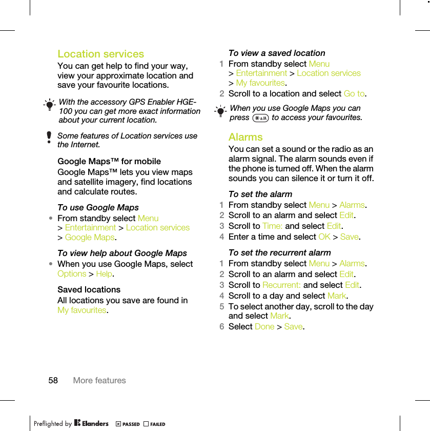 58 More featuresLocation servicesYou can get help to find your way, view your approximate location and save your favourite locations. Google Maps™ for mobileGoogle Maps™ lets you view maps and satellite imagery, find locations and calculate routes.To use Google Maps•From standby select Menu &gt; Entertainment &gt; Location services &gt; Google Maps.To view help about Google Maps•When you use Google Maps, select Options &gt; Help.Saved locationsAll locations you save are found in My favourites.To view a saved location1From standby select Menu &gt; Entertainment &gt; Location services &gt; My favourites.2Scroll to a location and select Go to.AlarmsYou can set a sound or the radio as an alarm signal. The alarm sounds even if the phone is turned off. When the alarm sounds you can silence it or turn it off.To set the alarm1From standby select Menu &gt; Alarms.2Scroll to an alarm and select Edit.3Scroll to Time: and select Edit.4Enter a time and select OK &gt; Save.To set the recurrent alarm1From standby select Menu &gt; Alarms.2Scroll to an alarm and select Edit.3Scroll to Recurrent: and select Edit.4Scroll to a day and select Mark.5To select another day, scroll to the day and select Mark.6Select Done &gt; Save.With the accessory GPS Enabler HGE-100 you can get more exact information about your current location.Some features of Location services use the Internet.When you use Google Maps you can press   to access your favourites.