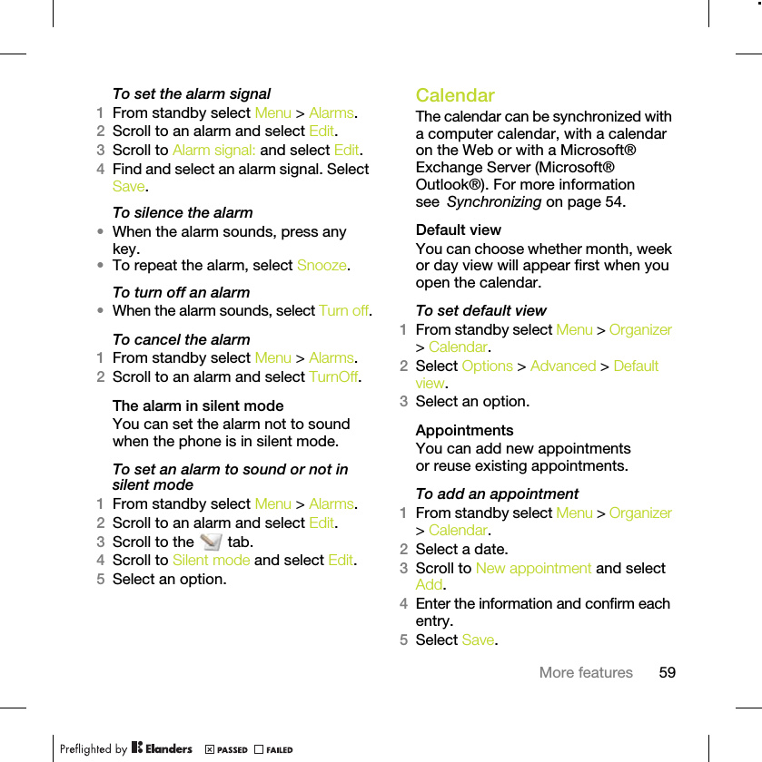 59More featuresTo set the alarm signal1From standby select Menu &gt; Alarms.2Scroll to an alarm and select Edit.3Scroll to Alarm signal: and select Edit.4Find and select an alarm signal. Select Save.To silence the alarm•When the alarm sounds, press any key.•To repeat the alarm, select Snooze.To turn off an alarm•When the alarm sounds, select Turn off.To cancel the alarm1From standby select Menu &gt; Alarms.2Scroll to an alarm and select TurnOff.The alarm in silent modeYou can set the alarm not to sound when the phone is in silent mode.To set an alarm to sound or not in silent mode1From standby select Menu &gt; Alarms.2Scroll to an alarm and select Edit.3Scroll to the   tab.4Scroll to Silent mode and select Edit.5Select an option.CalendarThe calendar can be synchronized with a computer calendar, with a calendar on the Web or with a Microsoft® Exchange Server (Microsoft® Outlook®). For more information see Synchronizing on page 54.Default viewYou can choose whether month, week or day view will appear first when you open the calendar.To set default view1From standby select Menu &gt; Organizer &gt; Calendar.2Select Options &gt; Advanced &gt; Default view.3Select an option.AppointmentsYou can add new appointments or reuse existing appointments.To add an appointment1From standby select Menu &gt; Organizer &gt; Calendar.2Select a date.3Scroll to New appointment and select Add.4Enter the information and confirm each entry.5Select Save.