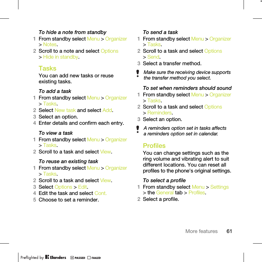 61More featuresTo hide a note from standby1From standby select Menu &gt; Organizer &gt; Notes.2Scroll to a note and select Options &gt; Hide in standby.TasksYou can add new tasks or reuse existing tasks.To add a task1From standby select Menu &gt; Organizer &gt; Tasks.2Select New task and select Add.3Select an option.4Enter details and confirm each entry.To view a task1From standby select Menu &gt; Organizer &gt; Tasks.2Scroll to a task and select View.To reuse an existing task1From standby select Menu &gt; Organizer &gt; Tasks.2Scroll to a task and select View.3Select Options &gt; Edit.4Edit the task and select Cont.5Choose to set a reminder.To send a task1From standby select Menu &gt; Organizer &gt; Tasks.2Scroll to a task and select Options &gt; Send.3Select a transfer method.To set when reminders should sound1From standby select Menu &gt; Organizer &gt; Tasks.2Scroll to a task and select Options &gt; Reminders.3Select an option. ProfilesYou can change settings such as the ring volume and vibrating alert to suit different locations. You can reset all profiles to the phone&apos;s original settings.To select a profile1From standby select Menu &gt; Settings &gt; the General tab &gt; Profiles.2Select a profile.Make sure the receiving device supports the transfer method you select.A reminders option set in tasks affects a reminders option set in calendar.