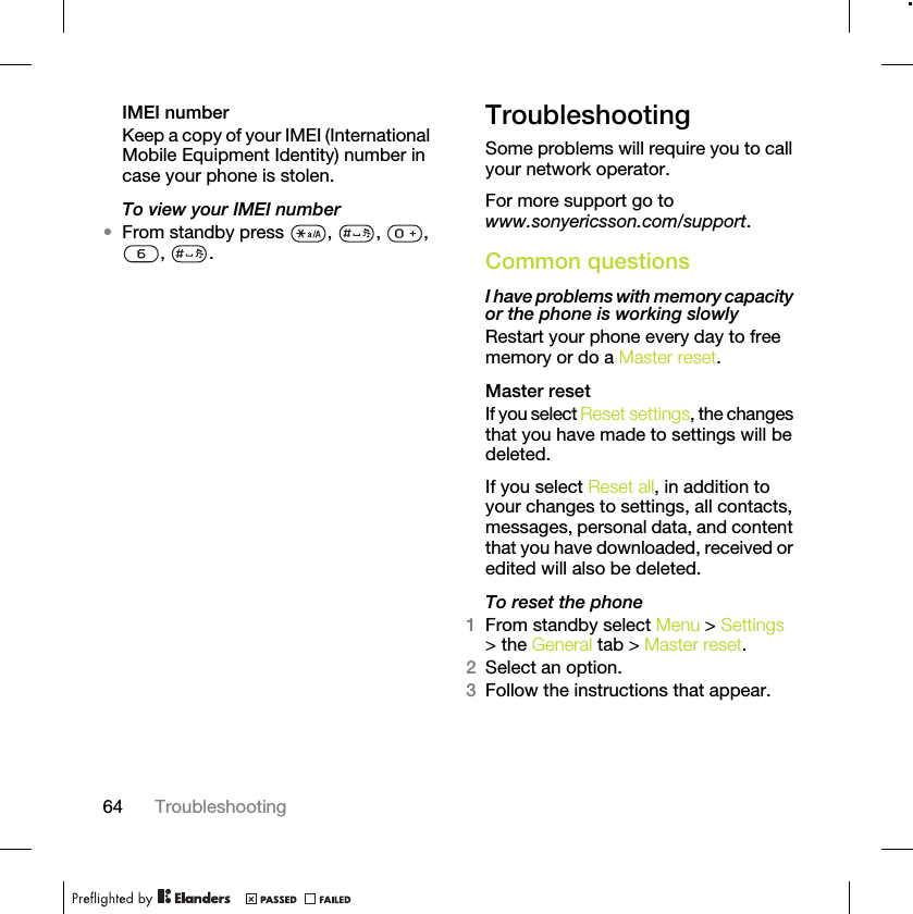 64 TroubleshootingIMEI numberKeep a copy of your IMEI (International Mobile Equipment Identity) number in case your phone is stolen.To view your IMEI number•From standby press  ,  ,  , , .TroubleshootingSome problems will require you to call your network operator.For more support go to www.sonyericsson.com/support.Common questionsI have problems with memory capacity or the phone is working slowlyRestart your phone every day to free memory or do a Master reset.Master reset If you select Reset settings, the changes that you have made to settings will be deleted.If you select Reset all, in addition to your changes to settings, all contacts, messages, personal data, and content that you have downloaded, received or edited will also be deleted.To reset the phone 1From standby select Menu &gt; Settings &gt; the General tab &gt; Master reset.2Select an option.3Follow the instructions that appear.