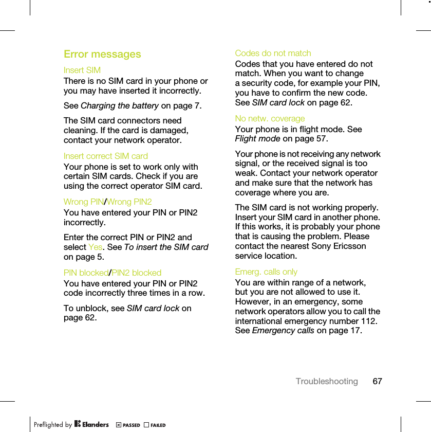67TroubleshootingError messagesInsert SIM There is no SIM card in your phone or you may have inserted it incorrectly.See Charging the battery on page 7.The SIM card connectors need cleaning. If the card is damaged, contact your network operator.Insert correct SIM card Your phone is set to work only with certain SIM cards. Check if you are using the correct operator SIM card.Wrong PIN/Wrong PIN2 You have entered your PIN or PIN2 incorrectly.Enter the correct PIN or PIN2 and select Yes. See To insert the SIM card on page 5.PIN blocked/PIN2 blocked You have entered your PIN or PIN2 code incorrectly three times in a row.To unblock, see SIM card lock on page 62.Codes do not match Codes that you have entered do not match. When you want to change a security code, for example your PIN, you have to confirm the new code. See SIM card lock on page 62.No netw. coverage Your phone is in flight mode. See Flight mode on page 57.Your phone is not receiving any network signal, or the received signal is too weak. Contact your network operator and make sure that the network has coverage where you are.The SIM card is not working properly. Insert your SIM card in another phone. If this works, it is probably your phone that is causing the problem. Please contact the nearest Sony Ericsson service location.Emerg. calls only You are within range of a network, but you are not allowed to use it. However, in an emergency, some network operators allow you to call the international emergency number 112. See Emergency calls on page 17.