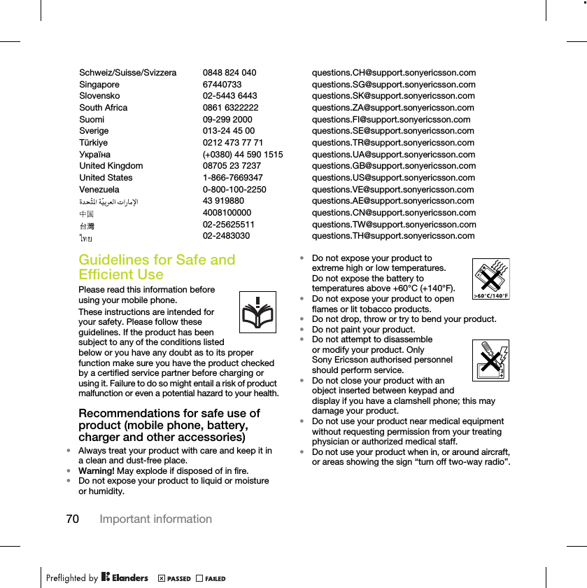 70 Important informationGuidelines for Safe and Efficient UsePlease read this information before using your mobile phone.These instructions are intended for your safety. Please follow these guidelines. If the product has been subject to any of the conditions listed below or you have any doubt as to its proper function make sure you have the product checked by a certified service partner before charging or using it. Failure to do so might entail a risk of product malfunction or even a potential hazard to your health.Recommendations for safe use of product (mobile phone, battery, charger and other accessories)•Always treat your product with care and keep it in a clean and dust-free place.•Warning! May explode if disposed of in fire.•Do not expose your product to liquid or moisture or humidity.•Do not expose your product to extreme high or low temperatures. Do not expose the battery to temperatures above +60°C (+140°F). •Do not expose your product to open flames or lit tobacco products. •Do not drop, throw or try to bend your product.•Do not paint your product.•Do not attempt to disassemble or modify your product. Only Sony Ericsson authorised personnel should perform service.•Do not close your product with an object inserted between keypad and display if you have a clamshell phone; this may damage your product.•Do not use your product near medical equipment without requesting permission from your treating physician or authorized medical staff.•Do not use your product when in, or around aircraft, or areas showing the sign “turn off two-way radio”.Schweiz/Suisse/Svizzera 0848 824 040 questions.CH@support.sonyericsson.comSingapore 67440733 questions.SG@support.sonyericsson.comSlovensko 02-5443 6443 questions.SK@support.sonyericsson.comSouth Africa 0861 6322222 questions.ZA@support.sonyericsson.comSuomi 09-299 2000 questions.FI@support.sonyericsson.comSverige 013-24 45 00 questions.SE@support.sonyericsson.comTürkiye 0212 473 77 71 questions.TR@support.sonyericsson.comɍɤɪɚʀɧɚ (+0380) 44 590 1515 questions.UA@support.sonyericsson.comUnited Kingdom 08705 23 7237 questions.GB@support.sonyericsson.comUnited States 1-866-7669347 questions.US@support.sonyericsson.comVenezuela 0-800-100-2250 questions.VE@support.sonyericsson.com43 919880 questions.AE@support.sonyericsson.com4008100000 questions.CN@support.sonyericsson.com02-25625511 questions.TW@support.sonyericsson.com02-2483030 questions.TH@support.sonyericsson.com