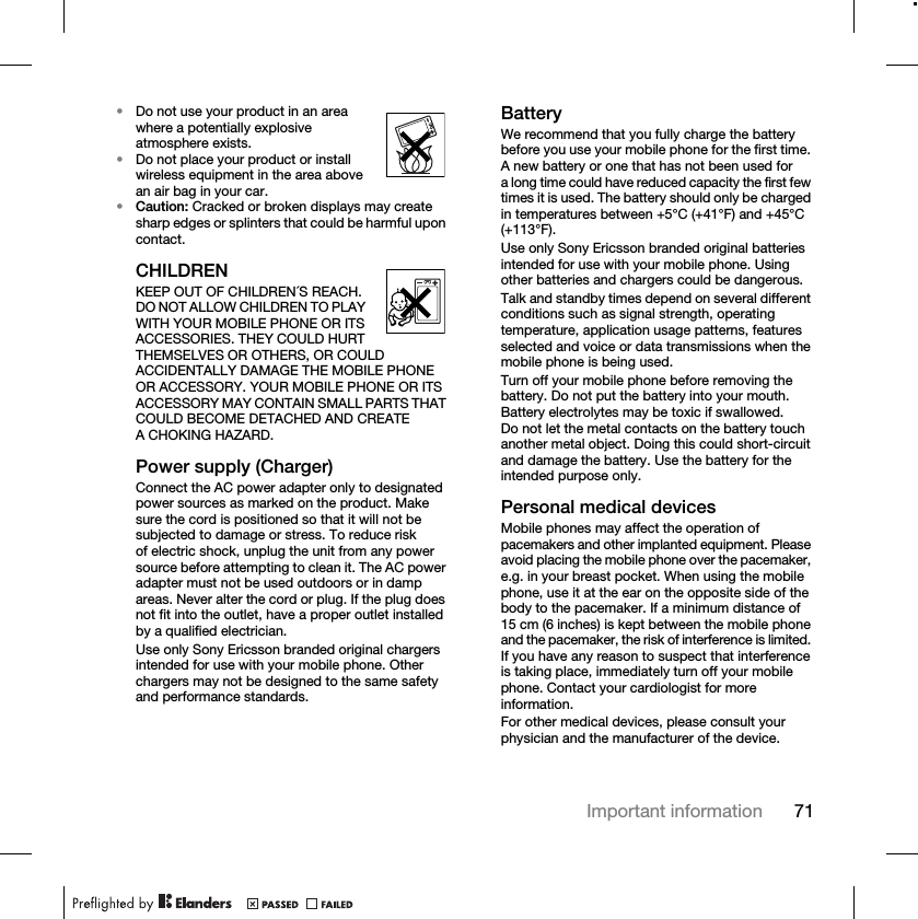 71Important information•Do not use your product in an area where a potentially explosive atmosphere exists.•Do not place your product or install wireless equipment in the area above an air bag in your car.•Caution: Cracked or broken displays may create sharp edges or splinters that could be harmful upon contact.CHILDRENKEEP OUT OF CHILDREN´S REACH. DO NOT ALLOW CHILDREN TO PLAY WITH YOUR MOBILE PHONE OR ITS ACCESSORIES. THEY COULD HURT THEMSELVES OR OTHERS, OR COULD ACCIDENTALLY DAMAGE THE MOBILE PHONE OR ACCESSORY. YOUR MOBILE PHONE OR ITS ACCESSORY MAY CONTAIN SMALL PARTS THAT COULD BECOME DETACHED AND CREATE A CHOKING HAZARD.Power supply (Charger)Connect the AC power adapter only to designated power sources as marked on the product. Make sure the cord is positioned so that it will not be subjected to damage or stress. To reduce risk of electric shock, unplug the unit from any power source before attempting to clean it. The AC power adapter must not be used outdoors or in damp areas. Never alter the cord or plug. If the plug does not fit into the outlet, have a proper outlet installed by a qualified electrician.Use only Sony Ericsson branded original chargers intended for use with your mobile phone. Other chargers may not be designed to the same safety and performance standards.BatteryWe recommend that you fully charge the battery before you use your mobile phone for the first time. A new battery or one that has not been used for a long time could have reduced capacity the first few times it is used. The battery should only be charged in temperatures between +5°C (+41°F) and +45°C (+113°F).Use only Sony Ericsson branded original batteries intended for use with your mobile phone. Using other batteries and chargers could be dangerous.Talk and standby times depend on several different conditions such as signal strength, operating temperature, application usage patterns, features selected and voice or data transmissions when the mobile phone is being used. Turn off your mobile phone before removing the battery. Do not put the battery into your mouth. Battery electrolytes may be toxic if swallowed. Do not let the metal contacts on the battery touch another metal object. Doing this could short-circuit and damage the battery. Use the battery for the intended purpose only. Personal medical devicesMobile phones may affect the operation of pacemakers and other implanted equipment. Please avoid placing the mobile phone over the pacemaker, e.g. in your breast pocket. When using the mobile phone, use it at the ear on the opposite side of the body to the pacemaker. If a minimum distance of 15 cm (6 inches) is kept between the mobile phone and the pacemaker, the risk of interference is limited. If you have any reason to suspect that interference is taking place, immediately turn off your mobile phone. Contact your cardiologist for more information.For other medical devices, please consult your physician and the manufacturer of the device.