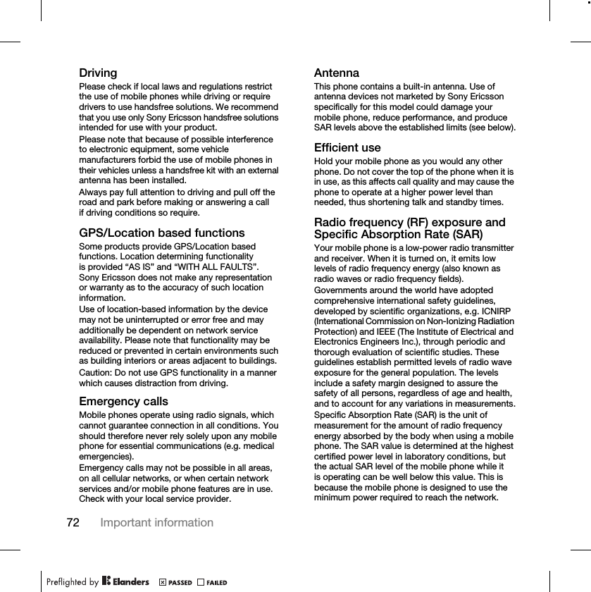 72 Important informationDrivingPlease check if local laws and regulations restrict the use of mobile phones while driving or require drivers to use handsfree solutions. We recommend that you use only Sony Ericsson handsfree solutions intended for use with your product.Please note that because of possible interference to electronic equipment, some vehicle manufacturers forbid the use of mobile phones in their vehicles unless a handsfree kit with an external antenna has been installed.Always pay full attention to driving and pull off the road and park before making or answering a call if driving conditions so require.GPS/Location based functionsSome products provide GPS/Location based functions. Location determining functionality is provided “AS IS” and “WITH ALL FAULTS”. Sony Ericsson does not make any representation or warranty as to the accuracy of such location information. Use of location-based information by the device may not be uninterrupted or error free and may additionally be dependent on network service availability. Please note that functionality may be reduced or prevented in certain environments such as building interiors or areas adjacent to buildings. Caution: Do not use GPS functionality in a manner which causes distraction from driving.Emergency callsMobile phones operate using radio signals, which cannot guarantee connection in all conditions. You should therefore never rely solely upon any mobile phone for essential communications (e.g. medical emergencies).Emergency calls may not be possible in all areas, on all cellular networks, or when certain network services and/or mobile phone features are in use. Check with your local service provider.AntennaThis phone contains a built-in antenna. Use of antenna devices not marketed by Sony Ericsson specifically for this model could damage your mobile phone, reduce performance, and produce SAR levels above the established limits (see below).Efficient useHold your mobile phone as you would any other phone. Do not cover the top of the phone when it is in use, as this affects call quality and may cause the phone to operate at a higher power level than needed, thus shortening talk and standby times.Radio frequency (RF) exposure and Specific Absorption Rate (SAR)Your mobile phone is a low-power radio transmitter and receiver. When it is turned on, it emits low levels of radio frequency energy (also known as radio waves or radio frequency fields).Governments around the world have adopted comprehensive international safety guidelines, developed by scientific organizations, e.g. ICNIRP (International Commission on Non-Ionizing Radiation Protection) and IEEE (The Institute of Electrical and Electronics Engineers Inc.), through periodic and thorough evaluation of scientific studies. These guidelines establish permitted levels of radio wave exposure for the general population. The levels include a safety margin designed to assure the safety of all persons, regardless of age and health, and to account for any variations in measurements.Specific Absorption Rate (SAR) is the unit of measurement for the amount of radio frequency energy absorbed by the body when using a mobile phone. The SAR value is determined at the highest certified power level in laboratory conditions, but the actual SAR level of the mobile phone while it is operating can be well below this value. This is because the mobile phone is designed to use the minimum power required to reach the network.
