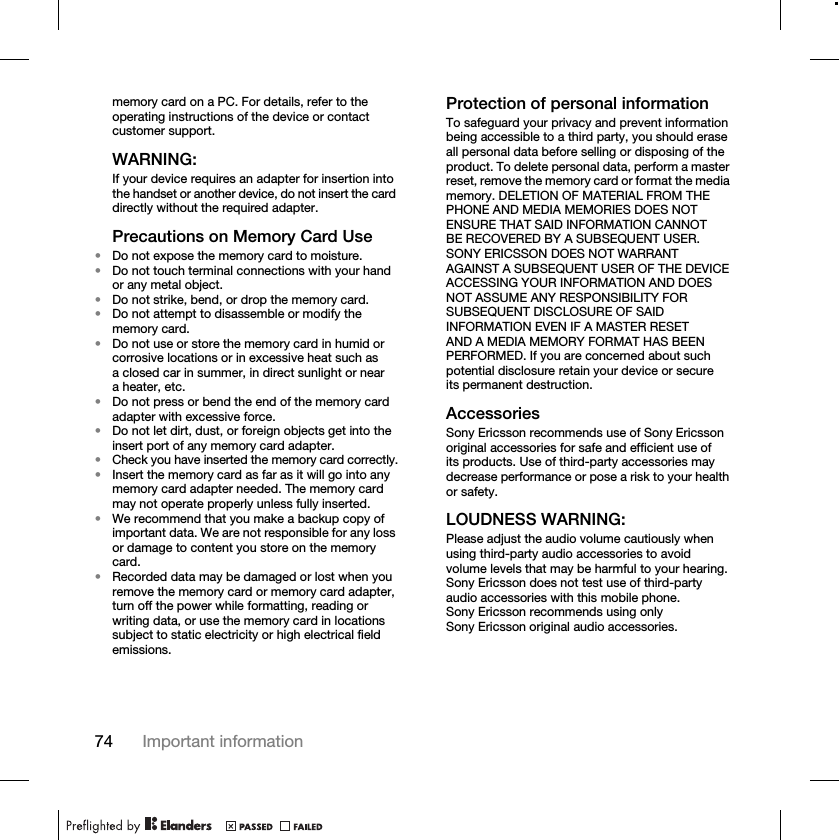 74 Important informationmemory card on a PC. For details, refer to the operating instructions of the device or contact customer support. WARNING:If your device requires an adapter for insertion into the handset or another device, do not insert the card directly without the required adapter.Precautions on Memory Card Use•Do not expose the memory card to moisture.•Do not touch terminal connections with your hand or any metal object.•Do not strike, bend, or drop the memory card.•Do not attempt to disassemble or modify the memory card.•Do not use or store the memory card in humid or corrosive locations or in excessive heat such as a closed car in summer, in direct sunlight or near a heater, etc.•Do not press or bend the end of the memory card adapter with excessive force.•Do not let dirt, dust, or foreign objects get into the insert port of any memory card adapter.•Check you have inserted the memory card correctly.•Insert the memory card as far as it will go into any memory card adapter needed. The memory card may not operate properly unless fully inserted.•We recommend that you make a backup copy of important data. We are not responsible for any loss or damage to content you store on the memory card.•Recorded data may be damaged or lost when you remove the memory card or memory card adapter, turn off the power while formatting, reading or writing data, or use the memory card in locations subject to static electricity or high electrical field emissions.Protection of personal informationTo safeguard your privacy and prevent information being accessible to a third party, you should erase all personal data before selling or disposing of the product. To delete personal data, perform a master reset, remove the memory card or format the media memory. DELETION OF MATERIAL FROM THE PHONE AND MEDIA MEMORIES DOES NOT ENSURE THAT SAID INFORMATION CANNOT BE RECOVERED BY A SUBSEQUENT USER. SONY ERICSSON DOES NOT WARRANT AGAINST A SUBSEQUENT USER OF THE DEVICE ACCESSING YOUR INFORMATION AND DOES NOT ASSUME ANY RESPONSIBILITY FOR SUBSEQUENT DISCLOSURE OF SAID INFORMATION EVEN IF A MASTER RESET AND A MEDIA MEMORY FORMAT HAS BEEN PERFORMED. If you are concerned about such potential disclosure retain your device or secure its permanent destruction.AccessoriesSony Ericsson recommends use of Sony Ericsson original accessories for safe and efficient use of its products. Use of third-party accessories may decrease performance or pose a risk to your health or safety.LOUDNESS WARNING:Please adjust the audio volume cautiously when using third-party audio accessories to avoid volume levels that may be harmful to your hearing. Sony Ericsson does not test use of third-party audio accessories with this mobile phone. Sony Ericsson recommends using only Sony Ericsson original audio accessories.